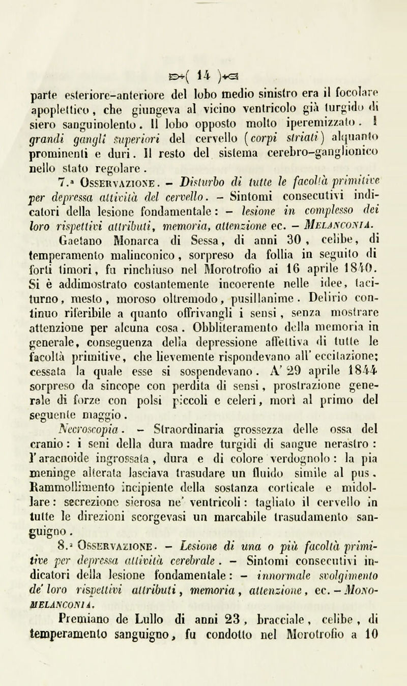 apopleltico, che giungeva al vicino venlricoio già turgidi) di siero sanguinolento. Il lobo opposto molto iperemizzato . J grandi ganglt r.nperiori del cervello [corpi slriali) alquanlo prominenti e duri. Il resto del sistema cerebro-ganglionico nello slato regolare . 7.» Osservazione. - Dimirho di hitte le facoVà primitive per deprestsa alticilà del cervello. - Sintomi consecutivi indi- catori della lesione fondamentale : - lesione in complesso dei loro rispettivi attributi, memoria, attenzione ec. - MEiAScoyiA. Gaetano Monarca di Sessa, di anni 30 , celibe, di temperamento malinconico, sorpreso da follia in seguilo di forti timori, fa rinchiuso nel Morotrofio ai 16 aprile 1840. Si è addimostralo costantemente incoerente nelle idee, taci- turno, mesto, moroso oltremodo, pusillanime. Delirio con- tinuo riferibile a quanto offrivangli i sensi, senza mostrare attenzione per alcuna cosa. Obbliteramento della memoria in generale, conseguenza delia depressione afl'etli%'a di tulle le facoltà primitive, che lievemente rispondevano all'eccitazione; cessata la quale esse si sospendevano. A' 29 aprile 1844 sorpreso da sincope con perdita di sensi, prostrazione gene- rale di forze con polsi piccoli e celeri, mori al primo del seguente maggio. Nccroscopia. - Straordinaria grossezza delle ossa del cranio : i seni della dura madre turgidi di sangue nerastro : l'aracnoide ingrossata , dura e di colore verdognolo : la pia meninge aiterata lasciava trasudare un fluido simile al pus. Rammollimento incipiente della sostanza corticale e midol- lare : secrezione sierosa ne' ventricoli : tagliato il cervello in tutte le direzioni scorgevasi un marcabile trasudamento san- guigno. 8. Osservaì;ione . - Lesione di una o più facoltà primi- tive per depressa aliività cerebrale . - Sintomi consecutivi in- dicatori della lesione fondamentale : - innormale svolgimento de loro ri&pellivi attrilmd , memoria , attenzione, ec. - Mono- li elàn coma. Premiano de Lullo di anni 23 , bracciale , celibe , di temperamento sanguigno, fu condotto nel Morotrofìo a 10