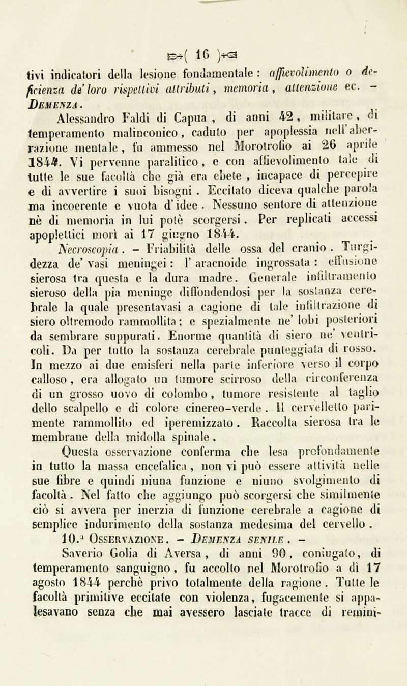 tivi indicatori della lesione fondamentale : ufficvoìimenlo o de- ficienza de loro rispellici aUribuli, memoria, altenzione ec, - Deh ENZA. Alessandro Faldi di Capua , di anni 42, militare, òi temperamento malinconico, caduto per apoplessia nell'aber- razione mentale, fu ammesso nel Morolrofio ai 26 aprile 184*. Vi pervenne paralitico, e con afUevolimento tale di tutte le sue fiicoltà che già era ebete , incapace di percepire e di avvertire i suoi bisogni . Eccitato diceva qualche parola ma incoerente e vuota d'idee . Nessuno senloi'e di attenzione né di memoria in lui potè scorgersi. Per replicali accessi apoplettici morì ai 17 giugno 1844. Nccroscopia. - Friabilità delle ossa del cranio . Turgi- dezza de' vasi meningei : 1' aracnoide ingrossata : eifìisnjne sierosa Ira questa e la dura madre. Generale induramento sieroso della pia meninge diU'ondendosi per la sostanza cere- brale la quale presentavasi a cagione di tale inlìilrazione di siero oltremodo rammollita ; e spezialmente ne'lobi posteriori da sembrare suppurati. Enorme quantità di siero ne' ventri- coli. Da per tulio la sostanza cerebrale punteggiata di rosso. In mezzo ai due emisferi nella parte inferiore verso il corpo calloso, era allo<ialo un tumore scirroso della circonferenza * • 11' di un grosso uovo di colombo , tumore resistente al taglio dello scalpello e di colore cinereo-verde . 11 cervelletto pari- mente rammollito ed iperemizzalo. Raccolta sierosa tra le membrane della midolla spinale. Questa osservazione conferma che lesa profondamente in tutto la massa encefalica , non vi può essere attività nelle sue fibre e quindi uiuna funzione e uiuno svolgimento di facoltà. Nel fatto che aggiungo può scorgersi che similmente ciò si avvera per inerzia di funzione cerebrale a cagione di semplice indurimento della sostanza medesima del cervello . 10.^ Osservazione. - Demenza senile. - Saverio Golia di Aversa, di anni 90, coniugalo, di temperamento sanguigno, fu accollo nel Morolrolio a dì 17 agosto 1844 perchè privo totalmente della ragione . Tutte le facoltà primitive eccitate con violenza, fugacemente si appa- lesavano senza che mai avessero lasciale tracce di remiui-