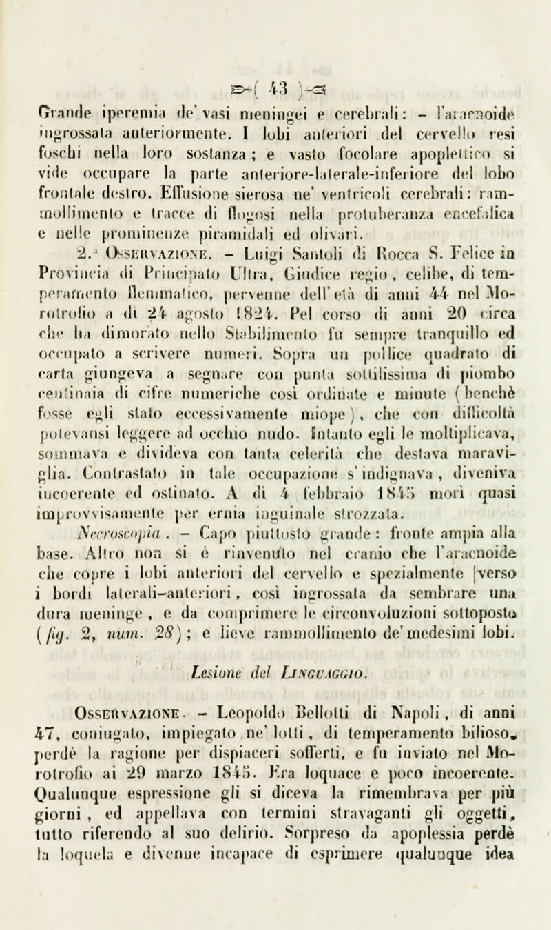 (ìrande iporeniia de'vasi nieningt'i e cerebrali: - l'aiarnoide ingrossala anteriofineiUe. I lubi aiileriori del cervellu resi foschi nella loro sostanza ; e vasto focolare apopleltico si vide occupare la parte anleriore-lalerale-inferiore del lobo frontale destro. ElTiisioiie sierosa ne* ventricoli cerebrali: ram- snolliinenlo e tracce di flugosi nella protuberanza er.cet'dica e nelle prominenze piramidali ed olivari. 2/ Osservazione. - Luigi Santoli di Rocca S. Felice ìq Provincia di Princir)a(o Ultra, Giudice regio, celibe, di teni- perarnento fleuimalico, pervenne dell'età di anni 44 nel Mo- rolrolio a dì 24 agosto \Hlì. Pel corso di anni 20 circa che ba dimorato nello Siabilinicnlo fu sempre tranquillo ed occupato a scrivere nnmeti. Sopra un ptdlicc- ([uadralo di carta giungeva a segn.ire con punta sottilissima di |tiombo centinaia di cifre numeriche così oidinale e minute (benché fosse egli stato eccessivamente nnope ) , die con diibcoltà polevansi leggere ad occhio nudo, hitaiito egli le moltiplicava, sommava e divideva con tanta celerità che deslava maravi- glia. Contrastato in tale occupazione s'indignava, diveniva incoerente cil ostinato. A di 4 febbraio 1S4) mori quasi improvvisamenle j'er ernia iiiguinale strozzala. Ncrrosciijìia . - Capo |iiuttiislo grande: fronte ampia alla base. Altro non si ò riìnenulo nel cranio che l'aracuoide che coiire i lobi anteriori del cervello e spezialmente |verso i bordi laterali-ante: iori, così ingrossala da sembrare una dura meninge , e da comprimere le circonvoluzioni sottopostu [fiy. 2, nuin. 2S); e lieve rammollimento de'medesimi lobi. Lesione dui Lingu.iggio. OssEiXvAZiONE. - Leopoldo Bellotli di Napoli, di anni 47, coniugato, impiegato ne'lotti, di temperamento bilioso, jierdè la ragione per dispiaceri sofferti, e fu inviato nel Wo- lotrofìo ai 29 marzo 184o. Kra loquace e poco incoerente. Qualunque espressione gli si diceva la rimembrava per più giorni , ed appellava con termini stravaganti gli oggetti, tutto riferendo al suo delirio. Sorpreso da apoplessia perde la loquela e divenne incapace di esprimere qual'juque idea
