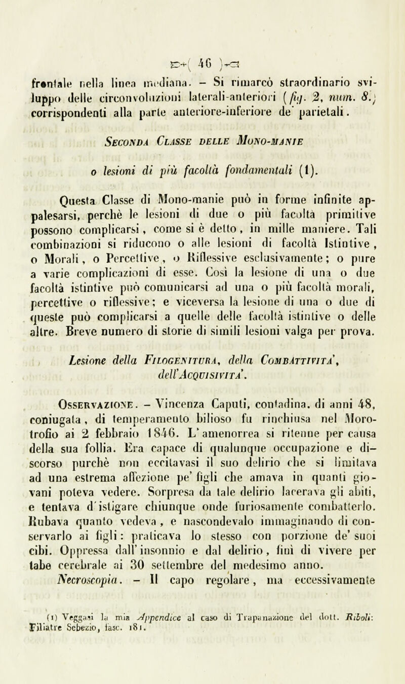 fr»ntale nella linea mediana. - Si rimarcò straordinario svi- luppo delle circonvoliizioiii lalerali-anleriori (^7. 2, num. 8.) corrispondenli alla parte auleriore-iuterioie de parietali. Seconda Classe delle Mono-manie 0 lesioni dì più facoltà fondamentali (1). Questa Classe di Mono-manie può in forme infinite ap- palesarsi, perchè le lesioni di due o più facoltà primitive possono complicarsi, come si è detto, in mille maniere. Tali combinazioni si riducono o alle lesioni di facoltà Istintive , o Morali, o Percettive, o Riflessive esclusivamente; o pure a varie complicazioni di esse. Così la lesione di una o due facoltà istintive può comunicarsi ad una o più facoltà morali, percettive o riflessive; e viceversa la lesione di una 0 due di queste può complicarsi a quelle delle facoltà istintive o delle altre. Breve numero di storie di simili lesioni valga per prova. Lesione della Filogeniturà, della Combattività', dell'Acqvisivita'. OssERVAzroM!. - Vincenza Caputi, contadina, di anni 48, coniugata, di temperameuto bilioso fu rinchiusa nel Moro- trofio ai 2 febbraio 1846. L'amenorrea si ritenne per causa della sua follia. Era capace di qualunque occupazione e di- scorso purché non cccilavasi il suo delirio che si limitava ad una estrema affezione pe' figli che amava in quanti gio- vani poteva vedere. Sorpresa da tale delirio lacerava gli abiti, e tentava d'istigare chiunque onde furiosamente combatterlo. Rubava quanto vedeva , e nascondevalo immaginando di con- servarlo ai figli : praticava lo stesso con porzione de' suoi cibi. Oppressa dall' insonnio e dal delirio, lini di vivere per tabe cerebrale ai 30 settembre del medesimo anno. Necroscopia. - Il capo regolare, ma eccessivamente (I) Veggasi la mia appendice al caso di Tiapanaiiione del dolt. Riboli: Fjliatre Sebezio, iasc. 181.