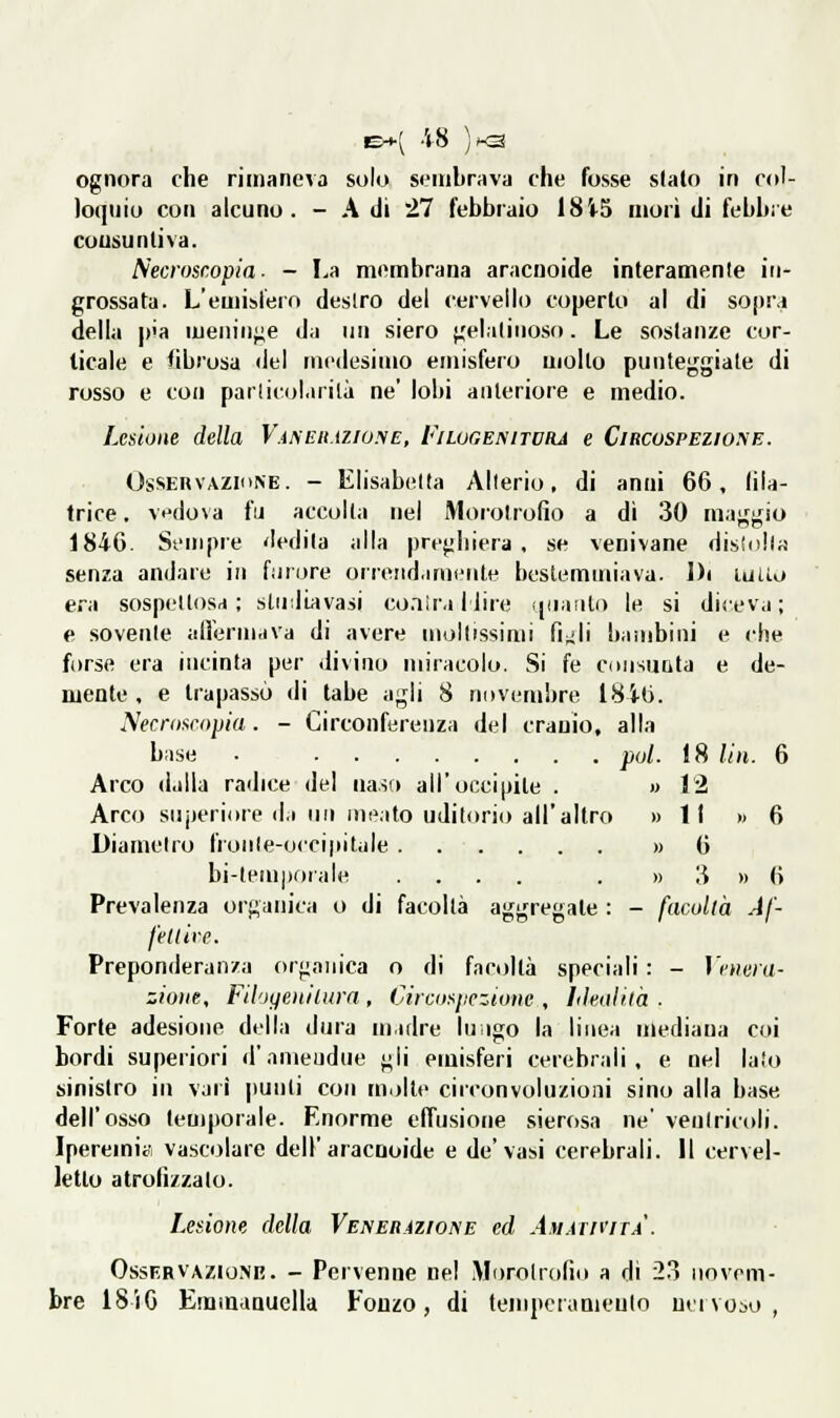 E-t-( -48 )x3 ognora che rimaneva solo sembrava che fosse slato in col- loquio con alcuno. - A di 27 febbraio 18i5 morì di febbre cousu uliva. S'ecroscopia ■ - La membrana aracnoide interamente in- grossata. L'emisfero deslro del cervello coperto al di sopra della |)'a iueninj;e da un siero },'elaliuoso. Le sostanze cor- ticale e fibrosa del medesimo emisfero mollo punteggiale di rosso e con parlicolarilà ne' lobi anteriore e medio. Lesione della V.iMìit.iziu.yE, Filugenitora e Circospezione. OsSERVAZiiiNE. - Elisabetta Alterio, di anni 66, lila- trice. vdova fu accolta nel Morotrofio a dì 30 maggio 1846. Sempre dedita alla preghiera . se venivane disluila senza andare in furore orreìid.imeiite bestemmiava. Di luUo era sospettosa; sludiavasi co.iiraliire ipiiiulo le si diceva; e sovente alfermava di avere moltissimi fi^li bauibiui e che forse era incinta per divino miracolo. Si fé coiisutita e de- mente, e trapassò di tabe agli 8 novembre 1846. Necroseojjia. - Circonferenza dei cranio, alla base ■ poi. 18 liìi. 6 Arco dalla radice del ua.ìa all'occipite . » 12 Arco suj)eri(ire d.i un meato uditorio all'altro » ti » 6 Diametro fronte-occipitale » 6 bi-lemporale .... . » 3 » 6 Prevalenza organica o di facoltà aggregate : - facoltà Af- feltive. Preponderanza organica o di facoltà speciali : - IcHwa- zioiie, Filoffenilura , Circosiicziotìc , Iikotilà . Forte adesione della dura madre luigo la linea mediana coi bordi superiori d'ameudue gli emisferi cerebrali, e nel lalo sinistro in vari punii con m.>lle circonvoluzioni sino alla base dell'osso temporale. Enorme effusione sierosa ne' ventricoli. Iperemia vascolare dell'aracnoide e de'vasi cerebrali. Il cervel- letto atrofizzalo. Lesione della Venerazioke ed Am.irn'irA. Osservazione. - Pervenne nel Morotrofio a di 23 novem- bre 18iG Emmanuella Fonzo , di tempeiaaieulo un \ oso,