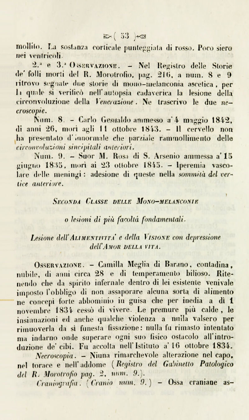 &■ ( ì'.i J-K3 molllld. r,j sosi.inza corlicnle [)uiitoj;}i;ÌM(.i di rosso. Poco siero liei ventricoli 2/ e 3.' OisiiUVAZiONB. - Nel l{e}JÌslro delle Storie de'folli inorli del R. Morolrofio, png. 2l<i, a nuin. 8 e 9 ritrovo seg'iate due storie di moiio-uielanconia ascetica , per li qiiiile si verificò nell'autopsia cadaverica la lesione della circotivolii/.ioae della \'eìici azione. Ne trascrivo le due nc- croscopie. Niim. 8. - Carlo Gesualdo ammesso a'4 maggio 1842, di anni 20, mori agli 11 ottobre I8V3. - Il cervello non ha presentalo d'ttmoiinale che parziale rainmolliuieiito delle ciironvdì azioni si uri pitali auleiiori. Nuin. \). - Suor M. lios.i di S. Arsenio ammessa a' 15 giugno 18:i3, morì ai 23 oKohre 1845. - Iperemia vasco- lare dell»! meningi : adesione di (jiiesle nella sommità del ver- tice anteriiire. Sr.cuyDA Classe beile Mono-mela?iconiii 0 lesioni di più facoltà fondamentali■ Lesione dell'AuuEnnriTA' e della Visione con depressione dell'AyuR della vita. Osservazione. - Camilla Meglia di Barano, conladina, nubile, di anni circa 28 e di temperamento bilioso. Rite- nendo che da spirilo infernale dentro di lei esislenle venivate imposto l'obbligo di non assaporare alcuna sorla di alimento ne concepì forte abbominio in guisa che per inedia a dì l novembre I83'i- cessò di vivere. Le premure più calde, le ìnsiiinazioni ed anche qualche violenza a nulla valsero per rimuoverla da sì funesta fissazione: nulla fu rimasto intentato ma indarno onde superare ogni suo fisico ostacolo all'inlro- duzione de'cibi. Fu accolta nell'Istituto a'IG ottobre 1834. Necro'icopiit. - Ninna rimarchevole alterazione nel capo, nel torace e nell'addome {Registro del Gabinetto Patologico del R^ Morotro/ìo pag. -2, num. 9.). Cranioijìitfiii. [ Cranio num. fi. ) - Ossa craniaoe as-