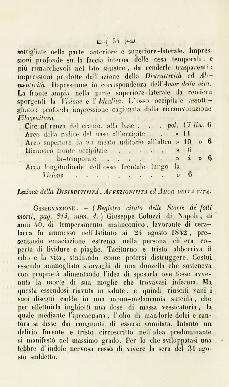 soltigliate nella parie antrrior'^ e superiore-laterale. Impres- sioni profonde su la faccia interna (lelfe ossa temporali , e pili riranrciievoii nei lato sinistro, da renderle trasparenti: impreisioni prodotte dall'azione della Disiruttività ed Ah- metUh-ilà. D( pressione in corrispondenza daU'Amor della vila. La fronte ampia nella pirte superiore-laterale Ja renderà sporgenti la Vhioae e \'Idealha. L'osso occipitale assotti- gliato: profondi impressione ca^Miniia dalla circoiivuluzionu Fifofienimra. Circdnfrenza de! cranio, alla base . . . poi. 17 Un. 6 Arco dalla radice del naso all'occipite . » I i Al CD superiore da un ui.'alo uditorio all'altro «IO » 6 Diafiieiro t'roiile-occipita.'e » 6 bi-temporale » 4 » 6 Arco longitudinale dell'osso fron'ale lungo la Maiunc ......... » 6 Lesione della Distruttività , àffezionività cdAiwR velia vita. Osservazione. - (Registro citato delle Storie de'folli morii, pay. 2/4, num. ■/. ) Giuseppe Coluzzi di Napoli, di anni 40, di temperamento malinconico, lavorante di cera- lacca fu ammesso nell'istituto ai 24 agosto 18V2 , pre- sentando emaciazione estrema nella persona eh' era co- perla di lividure e piaghe. Taciturno e tristo abborriva il cibo e la vita , studiando come potersi distruggere. Costui essendo ammogliato s'invai;hì di una donzella che sosteneva con proprietà alimentando l'idea di sposarla ove fosse avve- nuta la morte di sua moglie che trovavasi inferma. Ma questa essendosi riavuta in salute , e quindi riusciti vani i suoi disegni cadde in una mono-melanconia suicida, che per elfetlnirla inghiottì una <lose di massa vessicatoria, la quale mediante l'ipecacgana , l'olio di mandorle dolci e can- fora si disse dai congiunti di essersi vomitata. Litanto un (|elirio furente e tristo circoscritto iiell' idea ])redominante si manifestò nel massimo grado, l'er lo che sviluppatasi una febbre d'indole nervosa cessò di ^ivere la sera del 31 ago- sto suddello.