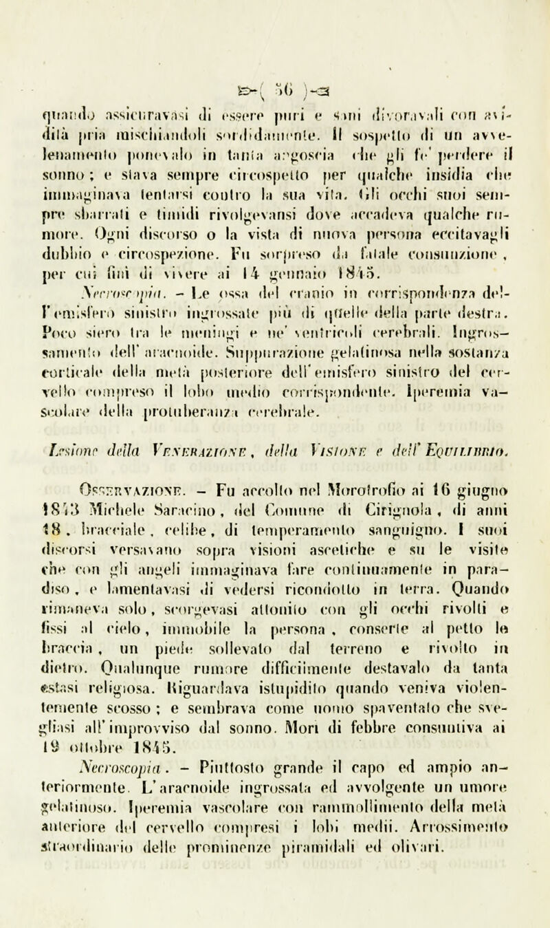 «]ii;)i!(l.^ assiciifiivasi di cssciv |tiiti t' miii iiiV!>r,iv.iIi con in- dila jitia luisfiii,indoli S'ttilidiuiicn'.e. Il sospetti) di un avse- leiiaiiiciilo |ioii('\alo in tatiia a:'};os<'ia rlic ;i|i fV jiciiicrc il sonno; e slava sempre ciii-ospelto per qualche insidia ciii; inin>aj^iiia\a (eniarsi coulio la sua vila. (ili orchi suoi sem- pre sharrali e timidi rivolj;evansi dove accadeva qualche ni- moie. Oiiiii discoiso o In vista di nuova persona eccitavagli dubliin e circospeirione. Fu sorjifeso d.i l'alale consunzione , per cui filli di vi\eie ai 14 gennaio l8io. \i'rr(i'r tpiii. -he ossa del cranio in corrisponilrnza del- l'emislVro siuisiri) inijiossale più di ijdelle della parie deslr.i. Poco siero Ira le meningi e ne' veiiiricoli cerebrali, luji^ros- «ianieiilo dell' aiacnoide. Suppurazione {gelatinosa nella soslan/a «■orticaie della metà jìosleriore dell'euiistero sinistro dei cer- Ycllo coiupieso il lolio medio corrisj;ondente. l|iereinia va- Si-,ol,iie della [irotiiheraii/i ci-rehrale. Fj-y.!tmr delia VE.\h:RAX.iri!\T:, (hllii Vixio.mì e deil' EQUirnin/o. (ìs''>7.uy\T.ìoyF.. - Fu accollo nel Morotrofio ai 16 giugno \S'i'ò Micliele Saracino, del (.omiine di Cirignoìa , di anni 18. inacciale, celibe, di temperamento sanguigno. I suoi discordi versavano sopra visioni ascetiche e su le visite vhe con gli angeli immaginava l'are conlinuanienle in para- diso . e lamentavasi di vedersi ricondotto in terra. Quando rimaneva solo, scorgevasi atloniio con gli occhi rivolti e (issi al cielo, immobile la persona , ronserle al petto 1» braccia, un piede sollevato dal terreno e rivolto in dietro. Oualiinque rumtire difficiimciile destavalo da tanta «stasi religiosa, riguardava istupidito quando veniva violen- temente scosso : e sembrava come nomo spaventalo che sve- gliasi all'improvviso dal sonno. Mori di febbre consuntiva ai l« ollidire 1845. Nerroiicupia. - Piuttosto grande il capo ed ampio an- teriormente. L'aracnoiib' ingrossala eil avvolgente un umore »elaiinoso. Iperemia vascolare con rainundlimenlo della metà anteriore del cervello compresi i loiii niedii. Ariossiniento straordinario delle prominenze piramidali ed olivari.