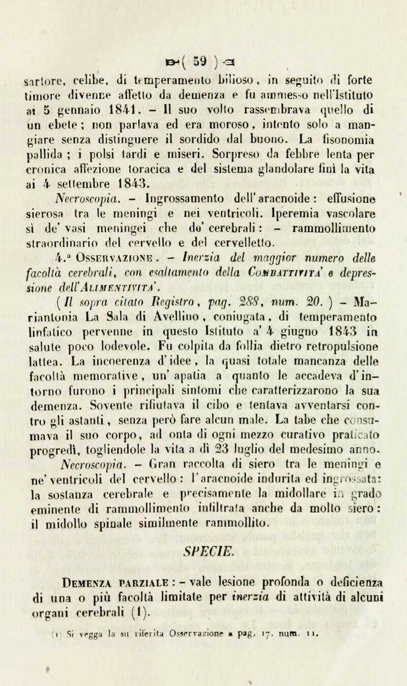 snrtoro, celibe, di Umperaniento bilioso, in seguilo (]i forte timore diveniie afl'elto da demenza e fu amnies-o nell'Istilulo al 5 gennaio 1841. - Il suo vollo rasscnibrava quello di un ebete ; non parlava ed era moroso, intonto solo a man- giare senza distinguere il sordido dal buono. La iìsonomia pallida ; i polsi lardi e miseri. Sorpreso da febbre lenta per cronica afi'czione toracica e del sistema glandolare fini la vita ai 4 settembre 1843. Necroncopia. - Ingrossamento dell'aracnoide : effusione sierosa tra le meningi e nei ventricoli. Iperemia vascolare sì de' vasi meningei die do' cerebrali : - rammollimento straordinario del cervello e del cervelletto. 4. OssBRVAZioNE. - Inerzia del maggior numero delle facoltà cerebrali, con e^attumcnlo delta Cosbattitità e depres- sione dell'ÀLiMENTrvrTA. [Il fOjira citato Rcgintro, png. %SS, num. 20. ) - Ma- riantonia La Sala di Avellino , coniugata, di temperamento linfatico perveime in questo Istituto a' 4 giugno 1843 in salute poco lodevole. Fu colpita da follia dietro retropulsione lattea. La incoerenza d'idee, la quasi totale mancanza delle facoltà memorative, un'apatia a quanto le accadeva d'in- torno furono i principali sintomi cbe caratterizzarono ia sua demenza. Sovente rifiutava il cibo e tentava avventarsi con- tro gli astanti, senza però fare alcun mnle. La tabe che c> ns!]- mava il suo corpo, ad onta di ogni mezzo curativo praticito progredì, togliendole la vita a dì 23 luglio del medesimo anno. Necroscoiìin. - Gran raccolta di siero tra le meningi e ne'ventricoli del cervello: l'aracnoide indurita ed in^io;jata: la sostanza cerebrale e p'ecisamente la midollare i:i j;rado eminente di rammollimento infiltrata anche da mollo siero: il midollo spinale similmente rammoHito. SPECIE. Demenza parziale : - vale lesione profonda o deficienza di una o più facoltà limitate per inerzia di attività di alcuni organi cerebrali (1). 1 Si vgga la su liierita 0?»rrvazlone • pag, 17. num- 11.