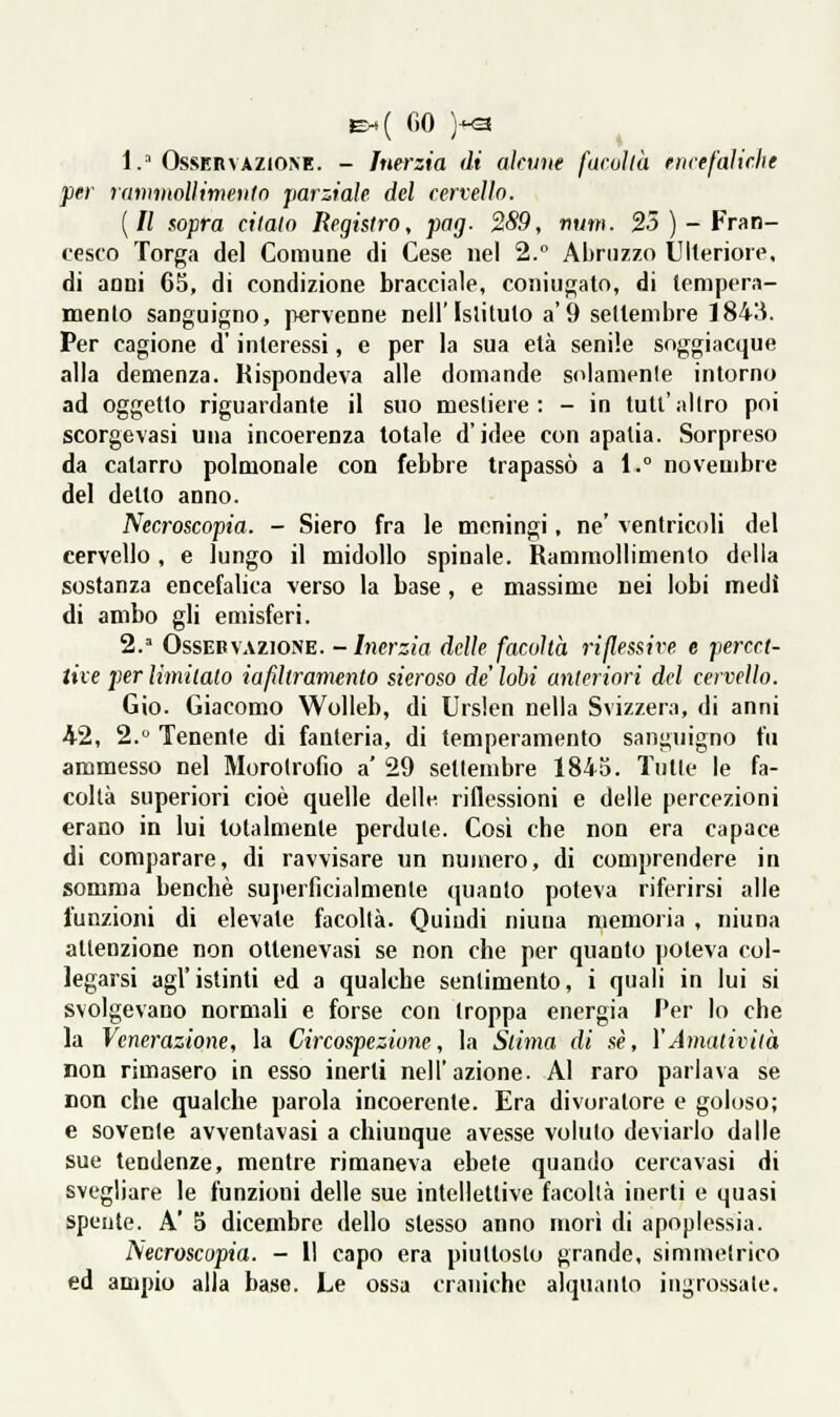 &.( fio )-<3 1. OssBRVAZiONE. - Inerzia di alnine farvi là eìiiefalirlie per rammoììimeìito parziale del cervello. {Il aopra citalo Registro, pag- 2S9, num. 25 )-Fran- cesco Torga del Comune di Cese nel 2. Abruzzo tJIlerioiT, di anni 65, di condizione bracciale, coniugato, di (cmpera- BQento sanguigno, pervenne nell'Islilulo a'9 sellenibre 1843. Per cagione d'interessi, e per la sua età senile soggiacque alla demenza. Rispondeva alle domande solamenle intorno ad oggetto riguardante il suo mesliere : - in tutt'altro poi scorgevasi una incoerenza totale d'idee con apatia. Sorpreso da catarro polmonale con febbre trapassò a 1.° novembre del detto anno. Necroscopia. - Siero fra le meningi, ne' ventricoli del cervello, e lungo il midollo spinale. Rammollimenlo della sostanza encefalica verso la base , e massime nei lobi medi di ambo gli emisferi. 2.' OssEBVAZioNE. -Inerzia delle facoltà riflessive e percet- tive per limitato iafìltramento sieroso de' lobi anteriori del cervello. Gio. Giacomo Wolleb, di Ursien nella Svizzera, di anni 42, 2. Tenenle di fanteria, di temperamento sanguigno fu ammesso nel Morolrofio a' 29 settembre 1843. Tutte le fa- coltà superiori cioè quelle delle riflessioni e delle percezioni erano in lui totalmente perdute. Cosi che non era capace di comparare, di ravvisare un numero, di comprendere in somma benché sujierficialmente (juanto poteva riferirsi alle funzioni di elevate facoltà. Quindi niuna memoria , niuna attenzione non otlenevasi se non che per quanto poteva col- legarsi agi' istinti ed a qualche sentimento, i quali in lui si svolgevano normali e forse con troppa energia Per lo che la Venerazione, la Circospezione, la Stima di sé, YAmatività non rimasero in esso inerti nell'azione. Al raro parlava se non che qualche parola incoerente. Era divoratore e goloso; e sovente avventavasi a chiunque avesse voluto deviailo dalle sue tendenze, mentre rimaneva ebete quando cercavasi di svegliare le funzioni delle sue intellettive facoltà inerti e quasi spente. A' 5 dicembre dello stesso anno morì di apoplessia. Necroscopia. - Il capo era piuttosto grande, simmetrico ed ampio alla base. Le ossa craniche alquanto ingrossate.