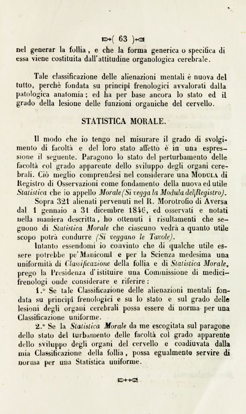 nel geoerar la follia , e che la forma generica o specifica di essa viene costituita dall'attitudine organologica cerebrale. Tale classificazione delle alienazioni mentali è nuova del tutto, perchè fondata su principi frenologici avvalorati dalla patologica anatomia ; ed ha per base ancora lo stato ed il grado della lesione delle funzioni organiche del cervello. STATISTICA MOKALE. 11 modo che io tengo nel misurare il grado di svolgi- mento di facoltà e del loro stato affetto è in una espres- sione il seguente. Paragono lo stato del perturbamento delle facoltà col grado apparente dello sviluppo degli organi cere- brali. Ciò meglio comprendesi nel considerare una Modula di Kegislro di Osservazioni come fondamento della nuova ed utile Slalialica che io appello Morale (Si vefjga la Modula deì\RegislroJ. Sopra 321 alienati pervenuti nel II. Morotrofio di Aversa dal 1 gennaio a 31 dicembre 1840, ed osservati e notati nella maniera descritta, ho ottenuti i risultamenti che se- guono di Slalislica Morale che ciascuno vedrà a quanto utile scopo potrà condurre (Si veggano le Tavole). Intanto essendomi io convinto che di qualche utile es- sere poircbbe pt'Manicomi e per la Scienza medesima una uniformità di Clas^^ificazioiie della follia e di Statistica Morale, prego la IVcsidenza d'istituire una Commissione di medici- frenologi onde considerare e riferire : 1. Se tale Classificazione delle alienazioni mentali fon- data su principi frenologici e su Io stato e sul grado delle lesioni degli organi cerebrali possa essere di norma per una Classificazione uniforme. 2. Se la Statistica Morale da me escogitata sul paragone dello stalo del turbamento delle facoltà col grado apparente dello sviluppo degli organi del cervello e coadiuvata dalla mia Classificazione della follia , possa egualmente servire di norma pi-r una Statistica uniforme.