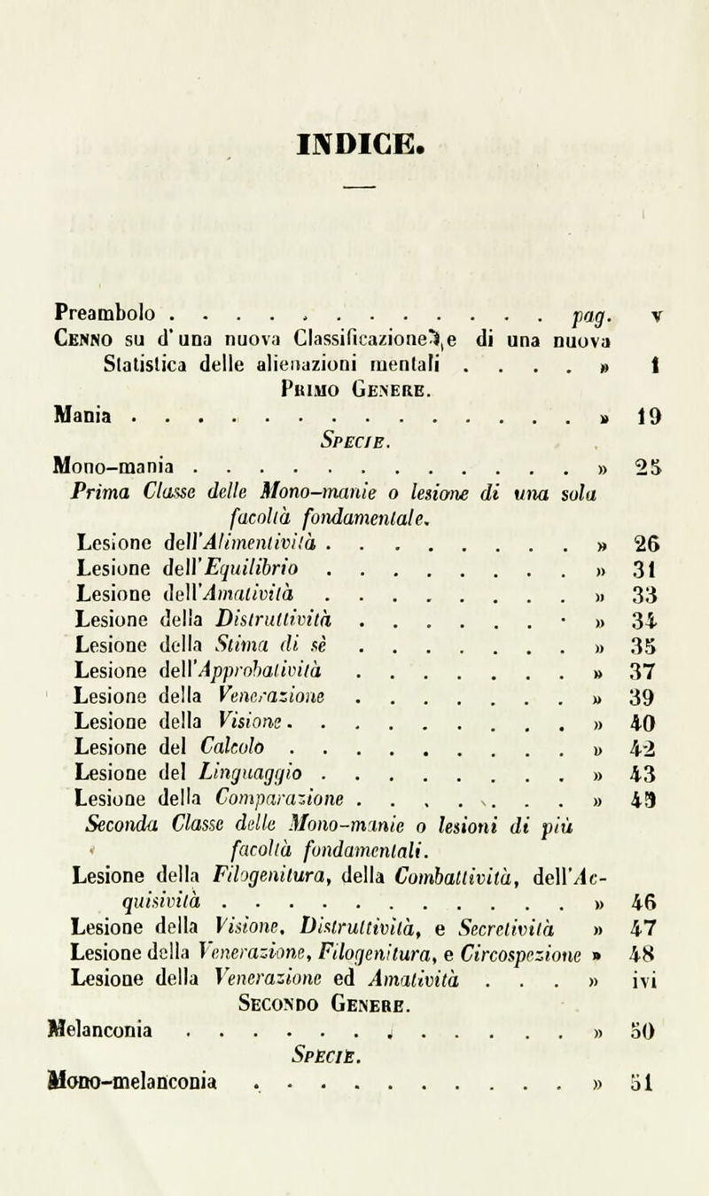 INDICE. Preambolo pag. v Cenno su d'una nuova Classificazione^,e di una nuova Slalislica delle alienazioni mentali .... » t PuiMO Gemere. Mania » 19 Specie. Mono-mania » 2S Prima Classe delle Mono-manie o lesiaiìe di una sola facolià fondamentale. Lesione deìì'Alimentivilà » 26 Lesione dell' Equilibrio » .31 Lesione ilulVAmalività )i 3!i Lesione delia Distrultività • » 3i Lesione della Slima di sé » 35 Lesione dell'Approhalivilà » 37 Lesione della Venerazione » 39 Lesione della Visions » 40 Lesione del Calcolo i> 42 Lesione del Linguaggio » 43 Lesione della Comparazione . . . . s. . . » 49 Seconda Classe delle Mono-manie o lenoni di più facoltà fondamcnlali. Lesione della Fihgenitura, della ComhaUività, dellMc- quisivi(à » 46 Lesione della Visione, Disiruttivilà, e Secrctività » 47 Lesione della Venerazione, Filogenitura, e Circospezione » 4S Lesione della Venerazione ed Amalività ...» ivi Seco'Do Genere. Melanconia » 50 Specie. Mano-melanconia » al