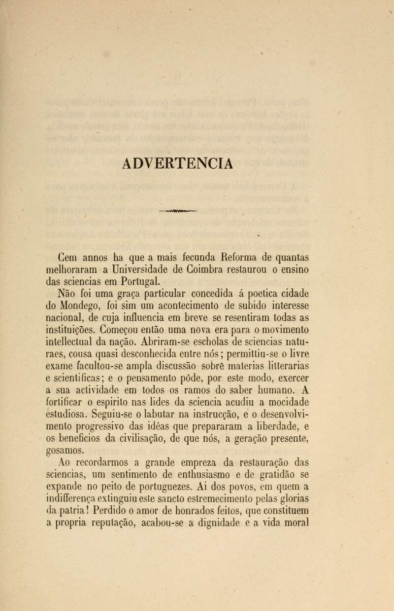 ADVERTÊNCIA —-«wWm**- Cem annos ha que a mais fecunda Reforma de quantas melhoraram a Universidade de Coimbra restaurou o ensino das sciencias em Portugal. Não foi uma graça particular concedida á poética cidade do Mondego, foi sim um acontecimento de subido interesse nacional, de cuja influencia em breve se resentiram todas as instituições. Começou então uma nova era para o movimento intellectual da nação. Abriram-se escholas de sciencias natu- raes, cousa quasi desconhecida entre nós; permittiu-se o livre exame facultou-se ampla discussão sobre matérias litterarias e scienti ficas; e o pensamento pôde, por este modo, exercer a sua actividade em todos os ramos do saber humano. A fortificar o espirito nas lides da sciencia acudiu a mocidade estudiosa. Seguiu-se o labutar na instrucção, e o desenvolvi- mento progressivo das idèas que prepararam a liberdade, e os benefícios da civilisação, de que nós, a geração presente, gosamos. Ao recordarmos a grande empreza da restauração das sciencias, um sentimento de enthusiasmo e de gratidão se expande no peito de portuguezes. Ai dos povos, em quem a indifferença extinguiu este sancto estremecimento pelas glorias da pátria! Perdido o amor de honrados feitos, que constituem a própria reputação, acabou-se a dignidade e a vida moral