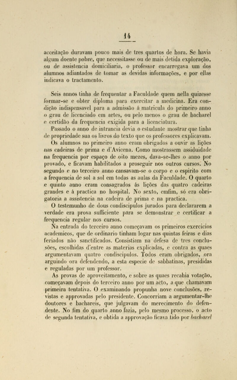 acceitação duravam pouco mais de três quartos de hora. Se havia algum doente pobre, que necessitasse ou de mais detida exploração, ou de assistência domiciliaria, o professor encarregava um dos alumnos adiantados de tomar as devidas informações, e por ellas indicava o tractamento. Seis annos tinha de frequentar a Faculdade quem nella quizesse íbrmar-se e obter diploma para exercitar a medicina. Era con- dição indispensável para a admissão á matricula do primeiro anuo o grau de licenciado em artes, ou pelo menos o grau de bacharel e certidão da frequência exigida para a licenciatura. Passado o anno de intrancia devia o estudante mostrar que tinha de propriedade sua os livros do texto que os professores explicavam. Os alumnos no primeiro anno eram obrigados a ouvir as lições nas cadeiras de prima e d'Avicena. Como mostrassem assiduidade na frequência por espaço de oito mezes, dava-se-lhes o anno por provado, e ficavam habilitados a proseguir nos outros cursos. No segundo e no terceiro anno cansavam-se o corpo e o espirito com a frequência de sol a sol em todas as aulas da Faculdade. O quarto e quinto anno eram consagrados ás lições das quatro cadeiras grandes e á practica no hospital. No sexto, emfim, só era obri- gatória a assistência na cadeira de prima e na practica. O testemunho de dous condiscípulos jurados para declararem a verdade era prova sufficiente para se demonstrar e certificar a frequência regular nos cursos. Na entrada do terceiro anno começavam os primeiros exercícios académicos, que de ordinário tinham logar nas quintas feiras e dias feriados não sanctificados. Consistiam na defesa de trcs conclu- sões, escolhidas d'entre as matérias explicadas, e contra as quaes argumentavam quatro condiscípulos. Todos eram obrigados, ora arguindo ora defendendo, a esta espécie de sabbatinas, presididas e reguladas por um professor. As provas de aproveitamento, e sobre as quaes recahia votação, começavam depois do terceiro anno por um acto, a que chamavam primeira tentativa. O examinando propunha nove conclusões, re- vistas e approvadas pelo presidente. Concorriam a argumentar-lhc doutores e bacharéis, que julgavam do merecimento do defen- dente. No fim do quarto anno fazia, pelo mesmo processo, o acto de segunda tentativa, e obtida a approvação ficava tido por harlian-l