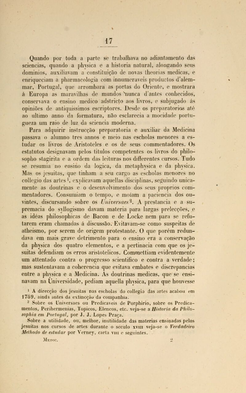 Quando por toda a parte se trabalhava no adiantamento das sciencias, quando a physica e a historia natural, alongando seus dominios, auxiliavam a constituição de novas lheorias medicas, e enriqueciam a pharmacologia com innumeraveis produetos d'alem- mar, Portugal, que arrombara as portas do Oriente, e mostrara á Europa as maravilhas de mundos snunca d'antes conhecidos, conservava o ensino medico adstricto aos livros, e subjugado ás opiniões de antiquíssimos escriptores. Desde os preparatórias até ao ultimo anno da formatura, não esclarecia a mocidade portu- gueza um raio de luz da sciencia moderna. Para adquirir instrucção preparatória e auxiliar da Medicina passava o alumno três annos e meio nas escholas menores a es- tudar os livros de Aristóteles e os de seus commentadores. Os estatutos designavam pelos títulos competentes os livros do philo- sopho stagirita e a ordem das leituras nos differentes cursos. Tudo se resumia no ensino da lógica, da metaphysica e da physica. Mas os jesuítas, que tinham a seu cargo as escholas menores no collegio das artes1, explicavam aquellas disciplinas, seguindo unica- mente as doutrinas e o desenvolvimento dos seus próprios com- mentadores. Consumiam o tempo, e moíam a paciência dos ou- vintes, discursando sobre os Universáes*. A prestancia e a su- premacia do syllogismo davam matéria para largas prelecções, e as idéas philosophicas de Bacon e de Locke nem para se refu- tarem eram chamadas á discussão. Evitavam-se como suspeitas de atheismo, por serem de origem protestante. O que porém redun- dava em mais grave detrimento para o ensino era a conservação da physica dos quatro elementos, e a pertinácia com que os je- suítas defendiam os erros aristotélicos. Comraettiam evidentemente um attentado contra o progresso scientifico e contra a verdade; mas sustentavam a coberencia que evitava embates e discrepâncias entre a physica e a Medicina. As doutrinas medicas, que se ensi- navam na Universidade, pediam aquella physica, para que houvesse 1 A direcção dos jesuítas nas escholas do collegio das artes acabou em 1759, ainda antes da extincçãu da companhia. 2 Sobre os Universaes ou Predicáveis de Porphirio, sobre os Predica- mentos, Perihermenias, Tópicos. Elencos, etc. veja-se a Historia da Philo- sophia em Portugal, por J. J. Lopes Praça. Sobre a utilidade, ou, melhor, inutilidade das matérias ensinadas pelos jesuítas nos cursos de artes durante o século xvm veja-se o Verdadeiro Methodo de estudar por Verney, carta vm o seguintes.