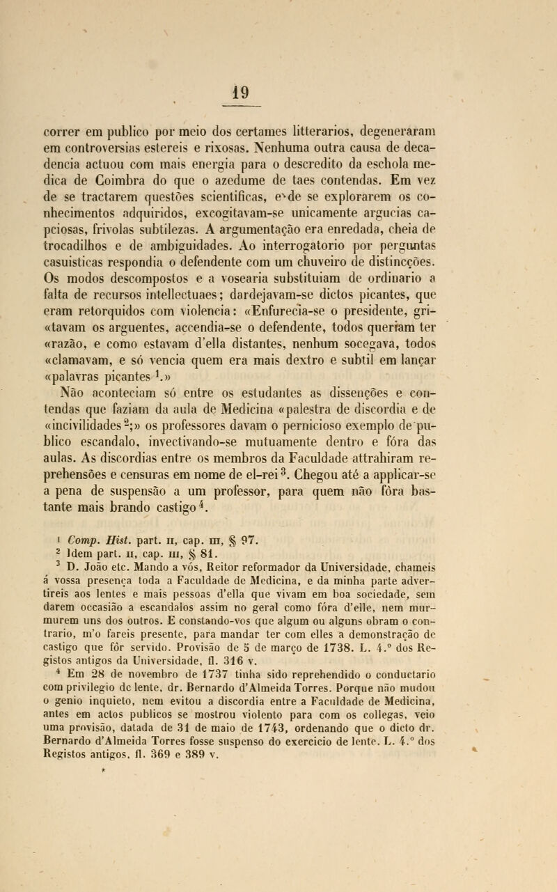 correr em publico por meio dos certames litterarios, degeneraram em controvérsias estéreis e rixosas. Nenhuma outra causa de deca- dência actuou com mais energia para o descrédito da eschola me- dica de Coimbra do que o azedume de taes contendas. Em vez de se tractarem questões scientificas, eNde se explorarem os co- nhecimentos adquiridos, excogitavam-se unicamente argucias ca- pciosas, frívolas subtilezas. A argumentação era enredada, cheia de trocadilhos e de ambiguidades. Ao interrogatório por perguntas casuisticas respondia o defendente com um chuveiro de distincçòes. Os modos descompostos e a vosearia substituíam de ordinário a falta de recursos intellectuaes; dardejavam-se dictos picantes, que eram retorquidos com violência: «Enfurecia-se o presidente, gri- favam os arguentes, accendia-se o defendente, todos queriam ter «razão, e como estavam delia distantes, nenhum socegava, todos «clamavam, e só vencia quem era mais dextro e subtil em lançar «palavras picantes !.» Não aconteciam só entre os estudantes as dissençòes e con- tendas que faziam da aula de Medicina «palestra de discórdia e de «incivilidades2;» os professores davam o pernicioso exemplo de pu- blico escândalo, invectivando-se mutuamente dentro e fora das aulas. As discórdias entre os membros da Faculdade attrahiram re- prehensões e censuras em nome de el-rei3. Chegou até a applicar-se a pena de suspensão a um professor, para quem não fora bas- tante mais brando castigo4. i Comp. Hist. part. n, cap. m, § 97. 2 Idem part. u, cap. m, § 81. 3 D. João etc. Mando a vós, Reitor reformador da Universidade, chameis á vossa presença toda a Faculdade de Medicina, e da minha parte adver- tireis aos lentes e mais pessoas d'ella que vivam em boa sociedade, sem darem occasião a escândalos assim no geral como fora d'elle, nem mur- murem uns dos outros. E constando-vos que algum ou alguns obram o con- trario, m'o fareis presente, para mandar ter com elles a demonstração de castigo que fôr servido. Provisão de 5 de março de 1738. L. 4. dos Re- gistos antigos da Universidade, fl. 316 v. 4 Em 28 de novembro de 1737 tinha sido reprehendido o conduetario com privilegio de lente, dr. Bernardo d'Almeida Torres. Porque não mudou o génio inquieto, nem evitou a discórdia entre a Faculdade de Medicina, antes em actos públicos se mostrou violento para com os collegas, veio uma provisão, datada de 31 de maio de 1743, ordenando que o dicto dr. Bernardo d'Almeida Torres fosse suspenso do exercício de lente. L. 4. dos Registos antigos. 11. 369 e 389 v.