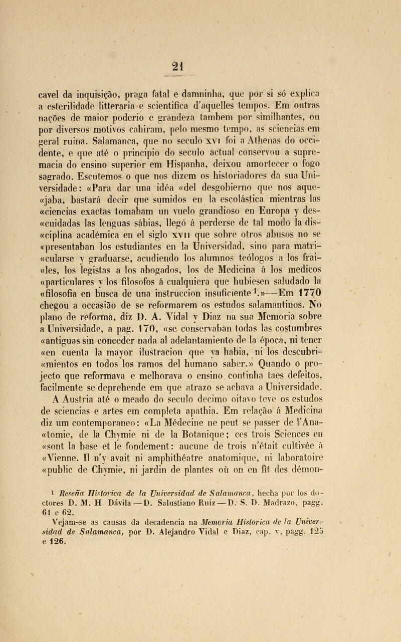 cavei da inquisição, praga fatal e damninlia, que por si só explica a esterilidade litteraria e scientifica d'aquelles tempos. Em outras nações de maior poderio e grandeza também por similhantes, ou por diversos motivos cahiram, pelo mesmo tempo, as sciencias em geral ruina. Salamanca, que no século xvi foi a Athenas do occi- dente, e que até o principio do século actual conservou a supre- macia do ensino superior em Hispanha, deixou amortecer o fogo sagrado. Escutemos o que nos dizem os historiadores da sua Uni- versidade: «Para dar una idéa «dei desgobierno que nos aque- «jaba, bastará decir que sumidos en la escolástica mientras las «ciências exactas tomabam un vuelo grandioso en Europa y des- «cuidadas las lenguas sábias, Uegó á perderse de tal modo la dis- «ciplina académica en el siglo xvn que sobre otros abusos no se «presentaban los estudiantes en la Universidad, sino para matri- «cularse v graduarsé, acudiendo los alumnos teólogos a los frai- «les, los legistas a los abogados, los de Medicina á los médicos «particulares y los filósofos á cualquiera que hubiesen saludado la «filosofia en busca de una instruccion insuficiente1.»—Em 1770 chegou a occasião de se reformarem os estudos salamantinos. No plano de reforma, diz D. A. Vidal y Diaz na sua Memoria sobre a Universidade, a pag. 170, «se conservaban todas las costumbres «antiguas sin conceder nada ai adelantamiento de la época, ni tener «en cuenta la mayor ilustracion que ya habia, ni los descubri- «mientos en todos los ramos dei humano saber.» Quando o pro- jecto que reformava e melhorava o ensino continha taes defeitos, facilmente se deprehende em que atrazo se achava a Universidade. A Áustria até o meado do século decimo oitavo teve os estudos de sciencias e artes em completa apathia. Em relação á Medicina diz um contemporâneo: «La Médecine ne peut se passer de FAna- «tomie, de la Chymie ni de la Botanique; ces trois Sciences en «sont la base et le fondement: aucune de trois n'était cultivée à «Vienne. II n'y avait ni amphithéatre anatomique, ni laboratoire «public de Chymie, ni jardin de plantes ou on en fit des démon- i Resena Histórica de la Universidad de Salamanca, hecha por los do- ctores D. M. H. Dávila — D. Salustiano Ruiz — D. S. D. Madrazo, pagg. 61 e 62. Vejam-se as causas da decadência na Memoria Histórica de la Univer- sidad de Salamanca, por D. Alejandro Vidal e Diaz, cap. v, pagg. 125 el26.
