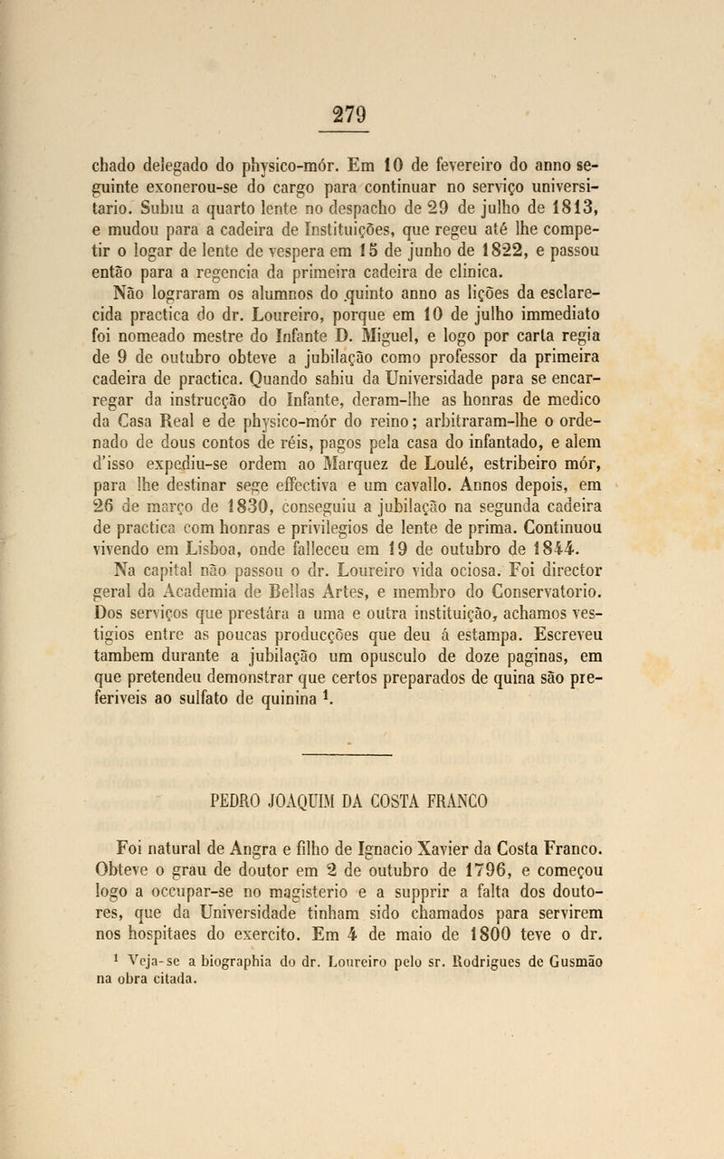 chado delegado do physico-mór. Em 10 de fevereiro do armo se- guinte exonerou-se do cargo para continuar no serviço universi- tário. Subiu a quarto lente no despacho de 29 de julho de 1813, e mudou para a cadeira de Instituições, que regeu até lhe compe- tir o logar de lente de véspera em 15 de junho de 1822, e passou então para a regência da primeira cadeira de clinica. Não lograram os alumnos do .quinto anno as lições da esclare- cida practica do dr. Loureiro, porque em 10 de julho immediato foi nomeado mestre do Infante D. Miguel, e logo por carta regia de 9 de outubro obteve a jubilaçâo como professor da primeira cadeira de practica. Quando sahiu da Universidade para se encar- regar da instrucção do Infante, deram-lhe as honras de medico da Casa Real e de physico-mór do reino; arbitraram-lhe o orde- nado de dous contos de réis, pagos pela casa do infantado, e alem d'isso expediu-se ordem ao Marquez de Loulé, estribeiro mor, para lhe destinar sege effectiva e um cavallo. Annos depois, em 26 de março de 1830, conseguiu a jubilaçâo na segunda cadeira de practica com honras e privilégios de lente de prima. Continuou vivendo em Lisboa, onde falleceu em 19 de outubro de 1844. Na capital não passou o dr. Loureiro vida ociosa. Foi director geral da Academia de Bellas Artes, e membro do Conservatório. Dos serviços que prestara a uma e outra instituição, achamos ves- tígios entre as poucas producções que deu á estampa. Escreveu também durante a jubilaçâo um opúsculo de doze paginas, em que pretendeu demonstrar que certos preparados de quina são pre- feríveis ao sulfato de quinina í. PEDRO JOAQUIM DA COSTA FRANCO Foi natural de Angra e filho de Ignacio Xavier da Costa Franco. Obteve o grau de doutor em 2 de outubro de 1796, e começou logo a occupar-se no magistério e a supprir a falta dos douto- res, que da Universidade tinham sido chamados para servirem nos hospitaes do exercito. Em 4 de maio de 1800 teve o dr. 1 Veja-se a biograpbia do dr. Loureiro pelo sr. Rodrigues de Gusmão na obra citada.