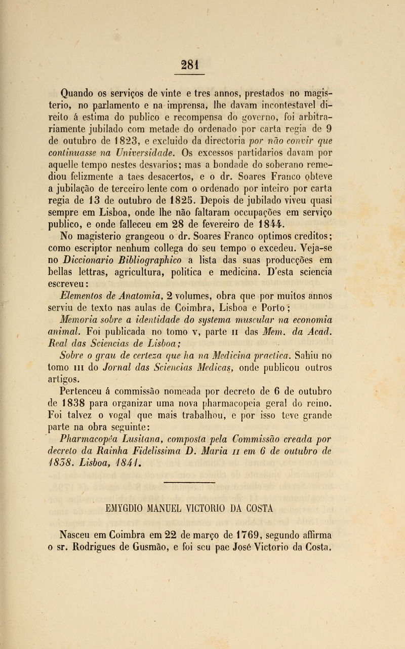 Quando os serviços de vinte e três annos, prestados no magis- tério, no parlamento e na imprensa, lhe davam incontestável di- reito á estima do publico e recompensa do governo, foi arbitra- riamente jubilado com metade do ordenado por carta regia de 9 de outubro de 1823, e excluido da directoria por não convir que continuasse na Universidade. Os excessos partidários davam por aquelle tempo nestes desvarios; mas a bondade do soberano reme- diou felizmente a taes desacertos, e o dr. Soares Franco obteve a jubilação de terceiro lente com o ordenado por inteiro por carta regia de 13 de outubro de 1825. Depois de jubilado viveu quasi sempre em Lisboa, onde lhe não faltaram occupaçôes em serviço publico, e onde falleceu em 28 de fevereiro de 1844. No magistério grangeou o dr. Soares Franco óptimos créditos; como escriptor nenhum collega do seu tempo o excedeu. Veja-se no Diccionario Bibliographico a lista das suas producçòes em bellas lettras, agricultura, politica e medicina. D'esta sciencia escreveu: Elementos de Anatomia, 2 volumes, obra que por muitos annos serviu de texto nas aulas de Coimbra, Lisboa e Porto; Memoria sobre a identidade do systema muscular na economia animal. Foi publicada no tomo v, parte n das Mem. da Âcad. Real das Sciencias de Lisboa; Sobre o grau de certeza que ha na Medicina practica. Sahiu no tomo m do Jornal das Sciencias Medicas, onde publicou outros artigos. Pertenceu á commissào nomeada por decreto de 6 de outubro de 1838 para organizar uma nova pharmacopcia geral do reino. Foi talvez o vogal que mais trabalhou, e por isso teve grande parte na obra seguinte: Pharmacopêa Lusitana, composta pela Commissào creada por decreto da Rainha Fidelíssima D. Maria n em 6 de outubro de 1858. Lisboa, 4844. EMYGDIO MANUEL VICTORIO DA COSTA Nasceu em Coimbra em 22 de março de 1769, segundo affirma o sr. Rodrigues de Gusmão, e foi seu pae José Victorio da Costa.