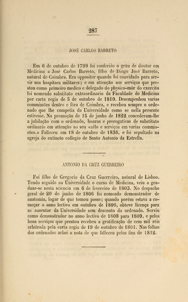 JOSÉ CARLOS BARRETO Em 6 de outubro de 1799 foi conferido o grau de doutor em Medicina a José Carlos Barreto, fiiho de Diogo José Barreto, natural de Coimbra. Era oppositor quando foi convidado para ser- vir nos hospitaes militares; e em altenção aos serviços que pre- stou como primeiro medico e delegado do physico-mór do exercito foi nomeado substituto extraordinário da Faculdade de Medicina por carta regia de 5 de outubro de 1810. Desempenhou varias commissões dentro e fora de Coimbra, e recebeu sempre o orde- nado que lhe competia da Universidade como se nella presente estivesse. Na promoção de 15 de junho de 1822 concederam-lhe a jubilação com o ordenado, honras e prerogativas de substituto ordinário em attenção ao seu «zelo e serviços em varias commis- sões.» Falleceu em 18 de outubro de 1836, e foi sepultado na egreja do extincto collegio de Santo António da Estrella. ANTÓNIO DA CRUZ GUERREIRO Foi filho de Gregório da Cruz Guerreiro, natural de Lisboa. Tendo seguido na Universidade o curso de Medicina, veiu a gra- duar-se cesta sciencia em 6 de fevereiro de 1803. No despacho geral de 20 de junho de 1806 foi nomeado demonstrador de anatomia, logar de que tomou posse; quando porém estava a co- meçar o anno lectivo em outubro de 1806, obteve licença para se ausentar da Universidade sem desconto do ordenado. Serviu como demonstrador no anno lectivo de 1808 para 1809, e pelos bons serviços que prestou recebeu a gratificação de cem mil réis arbitrada pela carta regia de 19 de outubro de 1801. Nas folhas dos ordenados achei a nota de que falleceu pelos fins de 1812.