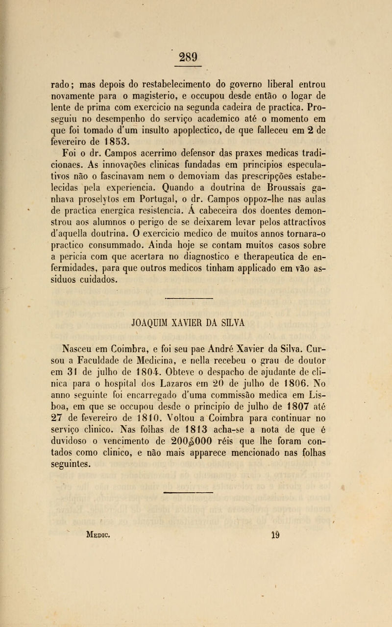 rado; mas depois do restabelecimento do governo liberal entrou novamente para o magistério, e occupou desde então o logar de lente de prima com exercício na segunda cadeira de practica. Pro- seguiu no desempenho do serviço académico até o momento em que foi tomado d'um insulto apopléctico, de que falleceu em 2 de fevereiro de 1853. Foi o dr. Campos acérrimo defensor das praxes medicas tradi- cionaes. As innovaçòes clinicas fundadas em princípios especula- tivos não o fascinavam nem o demoviam das prescripções estabe- lecidas pela experiência. Quando a doutrina de Broussais ga- nhava proselytos em Portugal, o dr. Campos oppoz-lhe nas aulas de practica enérgica resistência. A cabeceira dos doentes demon- strou aos alumnos o perigo de se deixarem levar pelos attractivos d'aquella doutrina. O exercicio medico de muitos annos tornara-o practico consummado. Ainda hoje se contam muitos casos sobre a perícia com que acertara no diagnostico e therapeutica de en- fermidades, para que outros médicos tinham applicado em vão as- síduos cuidados. JOAQUIM XAVIER DA SILVA Nasceu em Coimbra, e foi seu pae André Xavier da Silva. Cur- sou a Faculdade de Medicina, e nella recebeu o grau de doutor em 31 de julho de 1804. Obteve o despacho de ajudante de cli- nica para o hospital dos Lázaros em 20 de julho de 1806. IVo anno seguinte foi encarregado d'uma commissão medica em Lis- boa, em que se occupou desde o principio de julho de 1807 até 27 de fevereiro de 1810. Voltou a Coimbra para continuar no serviço clinico. Nas folhas de 1813 acha-se a nota de que é duvidoso o vencimento de 200^000 réis que lhe foram con- tados como clinico, e não mais apparece mencionado nas folhas seguintes. Medic. 19