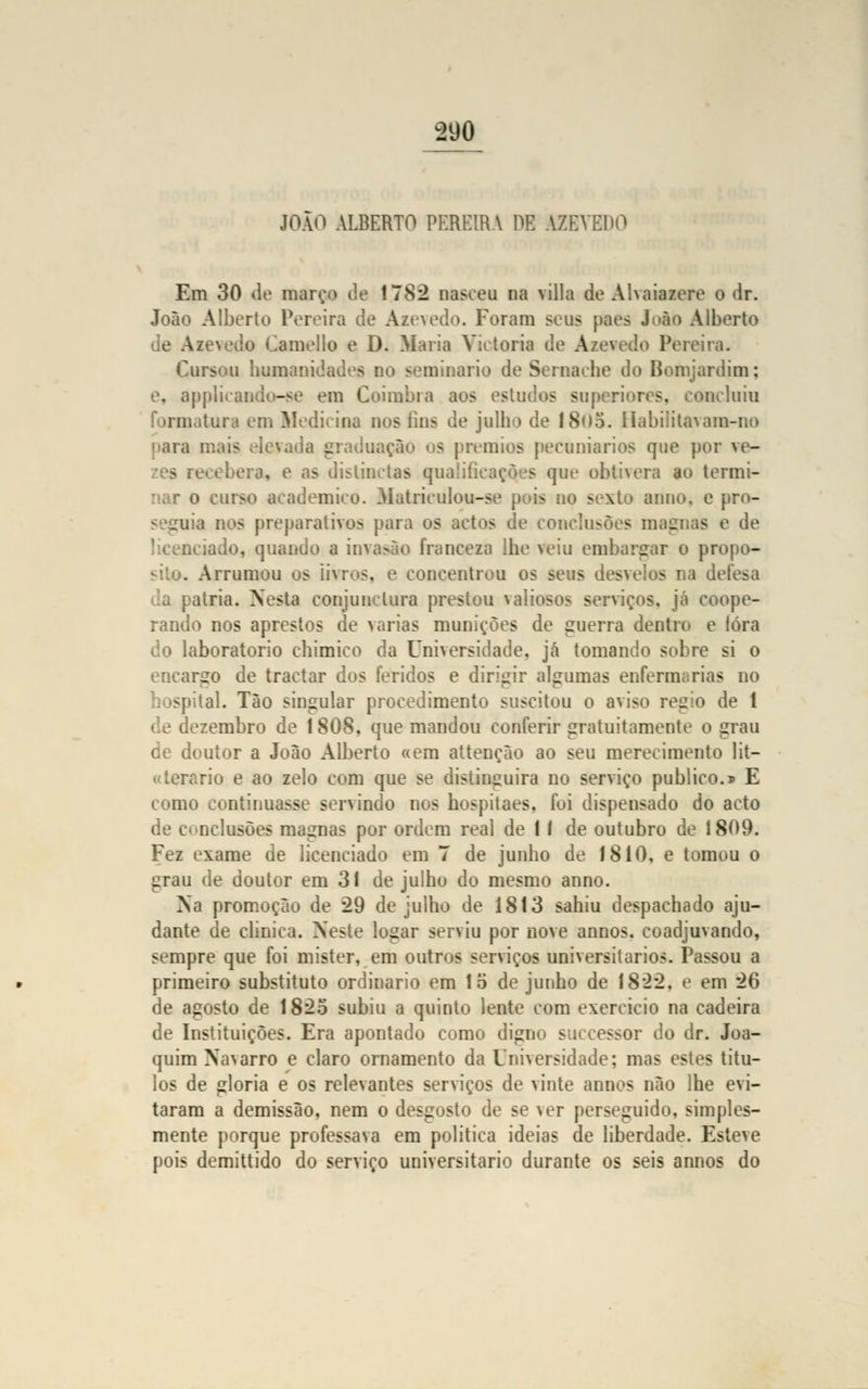 JOÃO ALBERTO PEREIRA HE AZEVEDO Em 30 de mar<;o de 1782 nasceu na filia de A!\aiazere o dr. João Alberto Pereira de Azevedo. Foram seus pães João Alberto de Azevedo Camello e D. Maria Vietoria de A/evcdo Pereira. Cursou humanidades no seminário de Sernache do Bomjardim; e, applicando-se em Coimbra aos estudos superiores, concluiu formatura em Medicioa nos iins de julho de 18<>5. Habiiita\am-no ara mais elevada graduação os prémios pecuniários que por ve- era, e as distinctas qualificações que obtivera ao termi- nar o curso académico. Matriculou-se pois no sexto anuo. e pro- . a nos preparativos para os actos de conclusões magnas e de :.ciado, quando a invasão franceza lhe veiu embargar o propo- . Arrumou os livros, e concentrou os seus desvelos na defesa alria. Nesta conjunclura prestou valiosos serviços, já coope- rando nos aprestos de varias munições de guerra dentro e lóra do laboratório chimico da Universidade, já tomando sobre si o encargo de tractar dos feridos e dirigir algumas enfermíirias no hospital. Tão singular procedimento suscitou o aviso régio de 1 de dezembro de 1 SOS, que mandou conferir gratuitamente o grau de doutor a João Alberto «em attenção ao seu merecimento lit- «terario e ao zelo com que se distinguira no serviço publico.» E como continuasse servindo nos hospitaes. foi dispensado do acto de conclusões magnas por ordem real de 1 í de outubro de 1809. Fez exame de licenciado em 7 de junho de 1810, e tomou o grau de doutor em 31 de julho do mesmo anno. Na promoção de 29 de julho de 1813 sahiu despachado aju- dante de clinica. Neste logar serviu por nove annos. coadjuvando, sempre que foi mister, em outros serviços universitários. Passou a primeiro substituto ordinário em lo de junho de 1822, e em 26 de agosto de 1825 subiu a quinto lente com exercido na cadeira de Instituições. Era apontado como digno successor do dr. Joa- quim Na\arro e claro ornamento da Universidade; mas estes títu- los de gloria e os relevantes serviços de vinte annos não lhe evi- taram a demissão, nem o desgosto de se ver perseguido, simples- mente porque professava em politica ideias de liberdade. Esteve pois demittido do serviço universitário durante os seis annos do