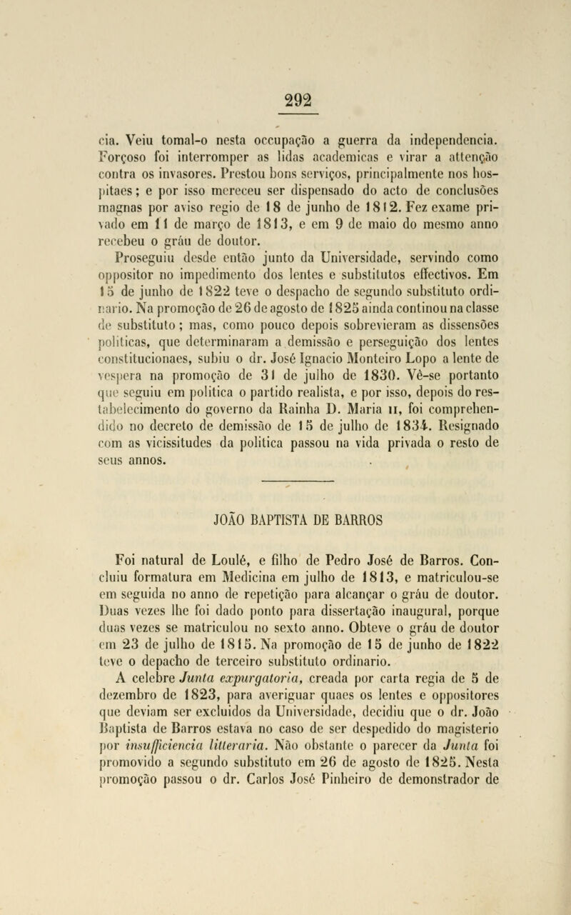 cia. Veiu tomal-o nesta occupação a guerra da independência. Forçoso foi interromper as lidas académicas e virar a attenção contra os invasores. Prestou bons serviços, principalmente nos hos- pitaes; e por isso mereceu ser dispensado do acto de conclusões magnas por aviso régio de 18 de junho de 1812. Fez exame pri- vado em 11 de março de 1813, e em 9 de maio do mesmo anno recebeu o grau de doutor. Proseguiu desde entào junto da Universidade, servindo como oppositor no impedimento dos lentes e substitutos eífectivos. Em 15 de junho de 1822 teve o despacho de segundo substituto ordi- nário. Na promoção de 26 de agosto de 1825 ainda conlinou na classe de substituto; mas, como pouco depois sobrevieram as dissensões politicas, que determinaram a demissão e perseguição dos lentes constitucionaes, subiu o dr. José Ignacio Monteiro Lopo a lente de véspera na promoção de 31 de julho de 1830. Vé-se portanto que seguiu em politica o partido realista, e por isso, depois do res- tabelecimento do governo da Rainha D. Maria n, foi comprehen- dido no decreto de demissão de 15 de julho de 1834. Resignado com as vicissitudes da politica passou na vida privada o resto de seus annos. J0A0 BAPTISTA DE BARROS Foi natural de Loulé, e filho de Pedro José de Rarros. Con- cluiu formatura em Medicina em julho de 1813, e matriculou-se em seguida no anno de repetição para alcançar o grau de doutor. Duas vezes lhe foi dado ponto para dissertação inaugural, porque duas vezes se matriculou no sexto anno. Obteve o grau de doutor mi 23 de julho de 1815. Na promoção de 15 de junho de 1822 teve o depacho de terceiro substituto ordinário. A celebre Junta expurgatoria, creada por carta regia de 5 de dezembro de 1823, para averiguar quaes os lentes e oppositores que deviam ser excluídos da Universidade, decidiu que o dr. João Raptista de Rarros estava no caso de ser despedido do magistério por insufficiencia litleraria. Não obstante o parecer da Junta foi promovido a segundo substituto em 26 de agosto de 1825. Nesta promoção passou o dr. Carlos José Pinheiro de demonstrador de