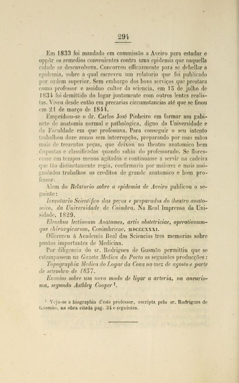 29 i Em 1833 foi mandado em commissào a Aveiro para estudar e oppôr os remédios convenientes contra uma epidemia que naquella cidade se desenvolvera. Concorreu efficazmente para se- debellar a epidemia, sobre a qual escreveu um relatório que foi publicado por ordem superior. Sem embargo dos bons serviços que prestara como professor e assíduo cultor da sciencia, em 15 de julho de f 83 i foi demittido do logar juntamente com outros lentes realis- tas. Viveu desde então em precárias circumstancias até que se finou em 21 de março de 1844. Empenhou-se o dr. Carlos José Pinheiro em formar um gabi- nete de anatomia normal e pathologica, digno da Universidade e da Faculdade em que professava. Para conseguir o seu intento trabalhou doze annos sem interrupção, preparando por suas mãos mais de trezentas peças, que deixou no theatro anatómico bem ias e classificadas quando sahiu do professorado. Se flores- cesse em tempos menos agitados e continuasse a servir na cadeira que ião distinctamente regia, confirmaria por maiores e mais assi- pialados trabalhos os créditos de grande anatómico e bom pro- fessor. Alem do Relatório sobre a epidemia de Aveiro publicou o se- guinte: Inventario Scienlifico das peças e preparados do theatro anató- mico, da Universidade de Coimbra. Na Real Imprensa da Uni- sidade, 1S29. Elenchus Jectionum Anatomes, artis obstetriciae, operotionum- que chirurgicaram, Conimbricae, mdcccxxxi. Oílereceu á Academia Real das Sciencias três memorias sobre pontos importantes de Medicina. Por diligencia do sr. Rodrigues de Gusmão permittiu que se estampassem na Gazela Medica do Porto as seguintes producçòes : Topographia Medica do Logar da Cova no mez de agosto e parle de setembro de Í837. Ensaios sobre um novo modo de ligar a artéria, no aneuris- ma, segundo Aslhley Cooper*. 1 Vrj:i-se a biographia d'cstc professor, escripta pelo sr. Rodrigues de d usfiião, na obra citada pag. 34 e seguintes.