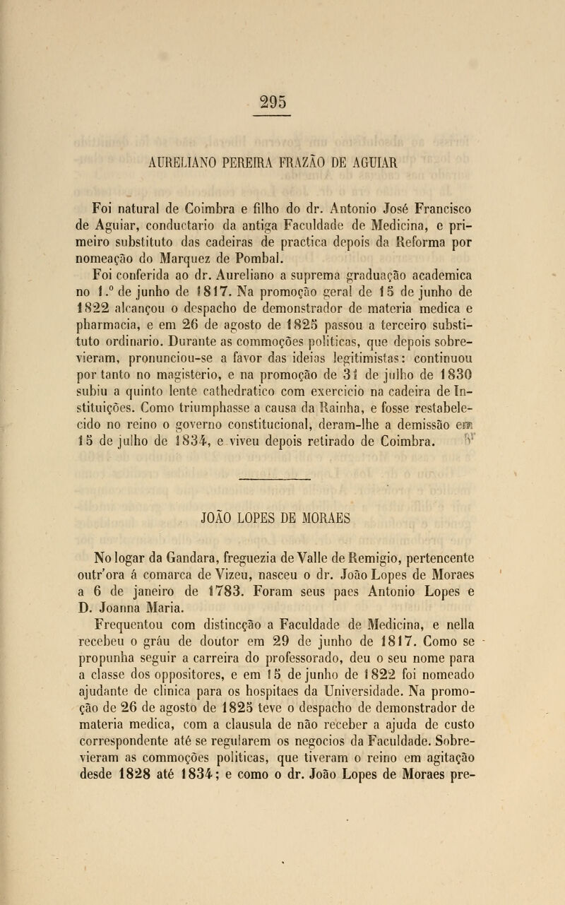 AURELIANO PEREIRA FRAZÃO DE AGUIAR Foi natural de Coimbra e filho do dr. António José Francisco de Aguiar, conductario da antiga Faculdade de Medicina, e pri- meiro substituto das cadeiras de practica depois da Reforma por nomeação do Marquez de Pombal. Foi conferida ao dr. Aureliano a suprema graduação académica no !.° de junho de J817. Na promoção geral de 15 de junho de 1822 alcançou o despacho de demonstrador de matéria medica e pharmacia, e em 26 de agosto de 1825 passou a terceiro substi- tuto ordinário. Durante as commoçòes politicas, que depois sobre- vieram, pronunciou-se a favor das ideias legitimistas: continuou por tanto no magistério, e na promoção de 3í de julho de 1830 subiu a quinto lente cathedratico com exercício na cadeira de In- stituições. Como triumphasse a causa da Rainha, e fosse restabele- cido no reino o governo constitucional, deram-lhe a demissão em 15 de juiho de 1834-, e viveu depois retirado de Coimbra. JOÃO LOPES DE MORAES Nologar da Gandara, freguezia de Valle deRemigio, pertencente outr'ora á comarca de Vizeu, nasceu o dr. João Lopes de Moraes a 6 de janeiro de 1783. Foram seus pães António Lopes e D. Joanna Maria. Frequentou com distincção a Faculdade de Medicina, e nella recebeu o grau de doutor em 29 de junho de 1817. Como se propunha seguir a carreira do professorado, deu o seu nome para a classe dos oppositores, e em 15 de junho de I 822 foi nomeado ajudante de clinica para os hospitaes da Universidade. Na promo- ção de 26 de agosto de 1825 teve o despacho de demonstrador de matéria medica, com a clausula de não receber a ajuda de custo correspondente até se regularem os negócios da Faculdade. Sobre- vieram as commoçòes politicas, que tiveram o reino em agitação desde 1828 até 1834; e como o dr. João Lopes de Moraes pre-