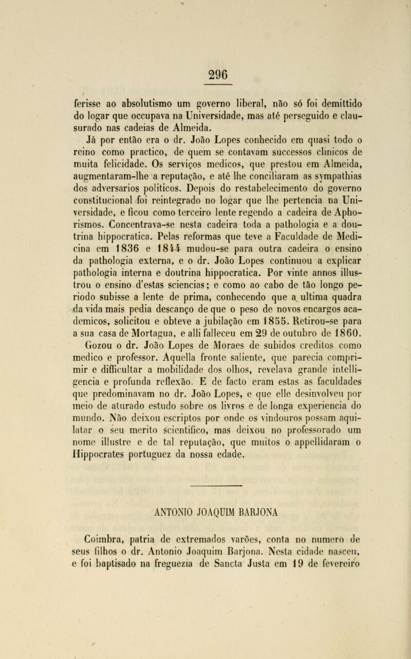 ferisse ao absolutismo um governo liberal, não só foi demittido do logar que oceupava na Universidade, mas até perseguido e clau- surado nas cadeias de Almeida. Já por então era o dr. João Lopes conhecido em quasi todo o reino como praetico, de quem se contavam successos clínicos de muita felicidade. Os serviços médicos, que prestou em Almeida, augmentaram-lhe a reputação, e até lhe conciliaram as sympathias dos adversários políticos. Depois do restabelecimento do governo constitucional foi reintegrado no logar que lhe pertencia na Uni- versidade, e ficou como terceiro lente regendo a cadeira de Apho- rismos. Concentrava-se nesta cadeira toda a pathologia e a dou- trina hippocratica. Pelas reformas que teve a Faculdade de Medi- cina em 1836 e 18 4-4 mudou-se para outra cadeira o ensino da pathologia externa, e o dr. João Lopes continuou a explicar pathologia interna e doutrina hippocratica. Por vinte annos illus- trou o ensino d'estas sciencias; e como ao cabo de tão longo pe- ríodo subisse a lente de prima, conhecendo que a ultima quadra da vida mais pedia descanço de que o peso de novos encargos aca- démicos, solicitou e obteve a jubilação em 1855. Retirou-se para a sua casa de Mortágua, e alli falleceu em 29 de outubro de 1860. Gozou o dr. João Lopes de Moraes de subidos créditos como medico e professor. Aquella fronte saiiente, que parecia compri- mir e difficultar a mobilidade dos olhos, revelava grande intelli- gencia e profunda reflexão. E de facto eram estas as faculdades que predominavam no dr. João Lopes, e que elle desinvolveu por meio de aturado estudo sobre os livros e de longa experiência do mundo. Não deixou escriptos por onde os vindouros possam aqui- latar o seu mérito scientifico, mas deixou no professorado um nome illustre c de tal reputação, que muitos o appellidaram o Hippocrates portuguez da nossa edade. ANTÓNIO JOAQUIM BARJONA Coimbra, pátria de extremados varões, conta no numero de seus filhos o dr. António Joaquim Barjona. Nesta cidade nasceu, e foi baptisado na freguezia de Sancta Justa em 19 de fevereiro