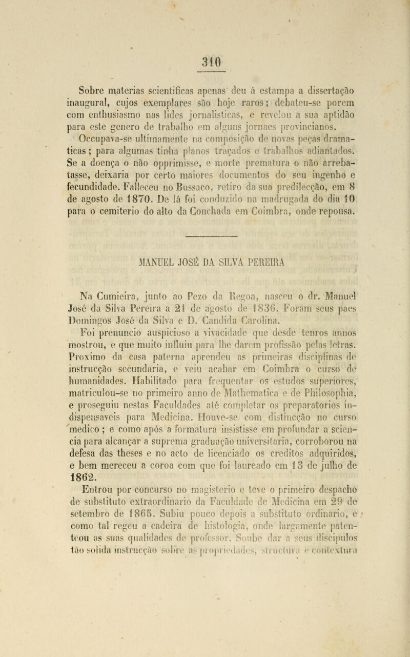 Sobre matérias scientificas apenas deu á estampa a dissertação inaugural, cujos exemplares são hoje raros; debateu-se porem com enthusiasmo nas lides jornalísticas, e revelou a sua aptidão para este género de trabalho em alguns jornaes provincianos. Occupava-se ultimamente na composição de novas peças dramá- ticas ; para algumas tinha planos traçados e trabalhos adiantados. Se a doença o não opprimisse, e morte prematura o não arreba- tasse, deixaria por certo maiores documentos do seu ingenho e fecundidade. Falleceu no Bussaco, retiro da sua predilecção, em 8 de agosto de 1870. De iá foi conduzido na madrugada do dia 10 para o cemitério do alto da Gonchada em Coimbra, onde repousa. MANUEL JOSÉ DA SILVA PEREIRA Na Cumieira, junto ao Pezo da Regoa, nasceu o dr. Manuel José da Silva Pereira a 21 de agosto de 1836. Foram seus pães Domingos José da Silva e D. Cândida Carolina. Foi prenuncio auspicioso a vivacidade que desde tenros anhos mostrou, e que muito influiu para lhe darem profissão pelas letras. Próximo da casa paterna aprendeu as primeiras disciplinas de instrucção secundaria, e veiu acabar em Coimbra o curso de humanidades. Habilitado para frequentar os estudos superiores, matriculou-se no primeiro anno de Mathematica e de Phiiosophia, e proseguiu nestas Faculdades até completar os preparatórios in- dispensáveis para Medicina. Houve-se com distineção no curso medico ; e como após a formatura insistisse em profundar a scien- cia para alcançar a suprema graduação universitária, corroborou na defesa das theses e no acto de licenciado os créditos adquiridos, e bem mereceu a coroa com que foi laureado em í 3 de julho de 1862. Entrou por concurso no magistério e teve o primeiro despacho de substituto extraordinário da Faculdade de Medicina cm 29 de setembro de !8(i5. Subiu pouco depois a substituto ordinário, é como tal regeu a cadeira de histologia, onde largamente paten- teou as suas qualidades de professor. Soube dar a seus díscipulos tão solida instrucção sobr< aspropi oiitextura