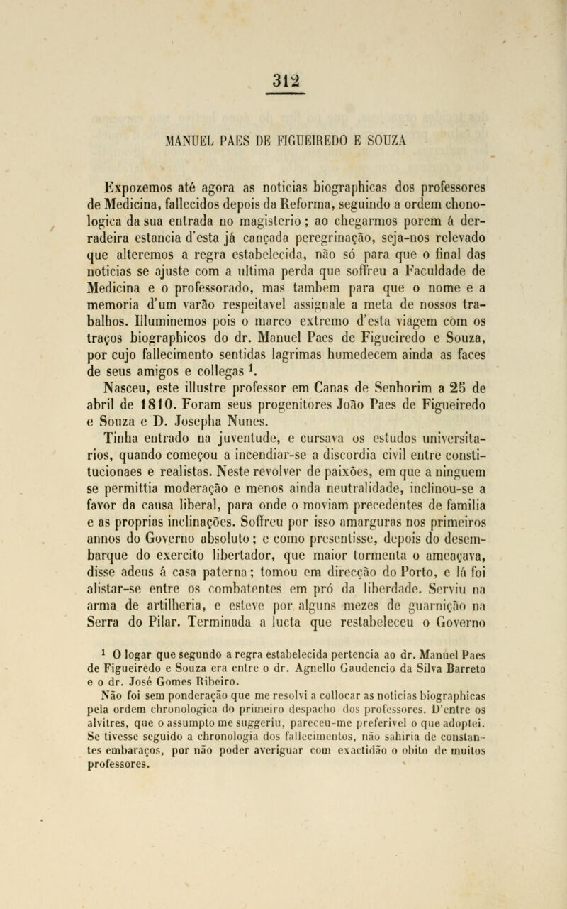 MANUEL PAES DE FIGUEIREDO E SOUZA Expozemos até agora as noticias biographicas dos professores de Medicina, fallecidos depois da Reforma, seguindo a ordem chono- logica da sua entrada no magistério; ao chegarmos porem á der- radeira estancia d'esta já cançada peregrinação, seja-nos relevado que alteremos a regra estabelecida, não só para que o final das noticias se ajuste com a ultima perda que sofíreu a Faculdade de Medicina e o professorado, mas também para que o nome e a memoria d'um varão respeitável assignale a meta de nossos tra- balhos. Illuminemos pois o marco extremo d'esta viagem com os traços biographicos do dr. Manuel Paes de Figueiredo e Souza, por cujo fallecimento sentidas lagrimas humedecem ainda as faces de seus amigos e collegas *. Nasceu, este illustre professor em Canas de Senhorim a 25 de abril de 1810. Foram seus progenitores João Paes de Figueiredo e Souza e D. Josepha Nunes. Tinha entrado na juventude, e cursava os estudos universitá- rios, quando começou a incendiar-se a discórdia civil entre consti- tucionaes e realistas. Neste revolver de paixões, em que a ninguém se permittia moderação e menos ainda neutralidade, inclinou-se a favor da causa liberal, para onde o moviam precedentes de família e as próprias inclinações. Sofíreu por isso amarguras nos primeiros annos do Governo absoluto; e como prescntisse, depois do desem- barque do exercito libertador, que maior tormenta o ameaçava, disse adeus á casa paterna; tomou em direcção do Porto, e lã foi alistar-se entre os combatentes em pró da liberdade. Serviu na arma de artilheria, e esteve por alguns mezes de guarnição na Serra do Pilar. Terminada a lucta que restabeleceu o Governo 1 O togar que segundo a regra estabelecida pertencia ao dr. Manuel Paes de Figueiredo e Souza era entre o dr. Agnello Gaudêncio da Silva Barreto e o dr. José Gomes Ribeiro. Não foi sem ponderação que me resolvi a collocar as noticias biographicas pela ordem chronologica do primeiro despacho dos professores. D'entre os alvitres, que o assumpto me suggeriu, pareceu-me preferível o que adoptei. Se tivesse seguido a chronologia dos fallecimentos, não sahiria de constan- tes embaraços, por não poder averiguar com exactidão o óbito de muitos professores.