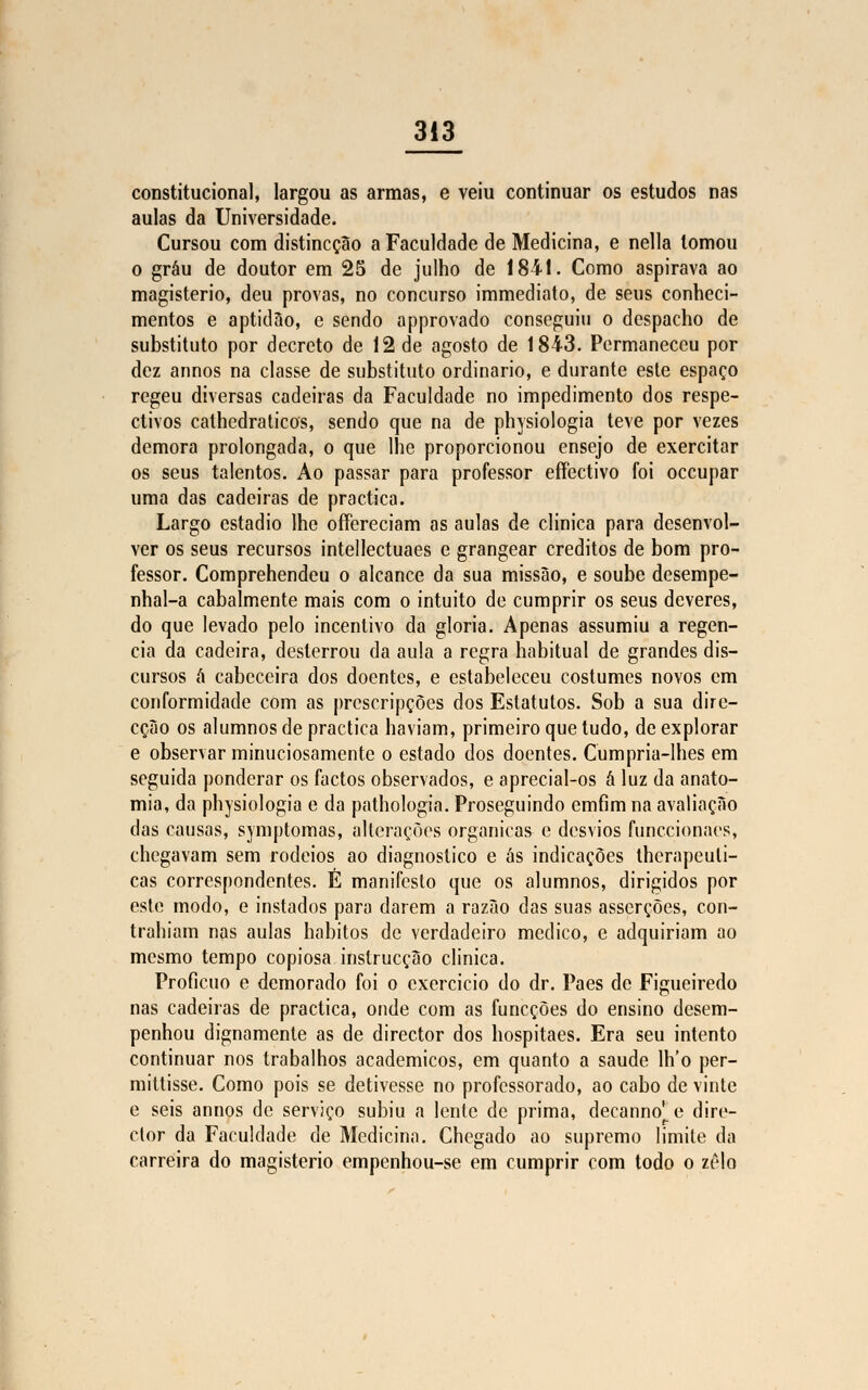 constitucional, largou as armas, e veiu continuar os estudos nas aulas da Universidade. Cursou com distincção a Faculdade de Medicina, e nella tomou o grau de doutor em 25 de julho de 1841. Como aspirava ao magistério, deu provas, no concurso immediato, de seus conheci- mentos e aptidão, c sendo approvado conseguiu o despacho de substituto por decreto de 12 de agosto de 1843. Permaneceu por dez annos na classe de substituto ordinário, e durante este espaço regeu diversas cadeiras da Faculdade no impedimento dos respe- ctivos cathedraticos, sendo que na de physiologia teve por vezes demora prolongada, o que lhe proporcionou ensejo de exercitar os seus talentos. Ao passar para professor effectivo foi oceupar uma das cadeiras de practica. Largo estádio lhe offereciam as aulas de clinica para desenvol- ver os seus recursos intellectuaes e grangear créditos de bom pro- fessor. Comprehendeu o alcance da sua missão, e soube desempe- nhal-a cabalmente mais com o intuito de cumprir os seus deveres, do que levado pelo incentivo da gloria. Apenas assumiu a regên- cia da cadeira, desterrou da aula a regra habitual de grandes dis- cursos á cabeceira dos doentes, e estabeleceu costumes novos cm conformidade com as preseripções dos Estatutos. Sob a sua dire- cção os alumnos de practica haviam, primeiro que tudo, de explorar e observar minuciosamente o estado dos doentes. Cumpria-lhes em seguida ponderar os factos observados, e aprecial-os â luz da anato- mia, da physiologia e da pathologia. Proseguindo cmfim na avaliação das causas, symptomas, alterações orgânicas e desvios funecionaes, chegavam sem rodeios ao diagnostico e ás indicações thcrapeuli- cas correspondentes. É manifesto que os alumnos, dirigidos por este modo, e instados para darem a razão das suas asserções, con- trahiam nas aulas hábitos de verdadeiro medico, e adquiriam ao mesmo tempo copiosa instrucção clinica. Profícuo e demorado foi o exercício do dr. Paes de Figueiredo nas cadeiras de practica, onde com as funeções do ensino desem- penhou dignamente as de director dos hospitaes. Era seu intento continuar nos trabalhos académicos, em quanto a saúde lh'o per- mittisse. Como pois se detivesse no professorado, ao cabo de vinte e seis annos de serviço subiu a lente de prima, decanno^e dire- ctor da Faculdade de Medicina. Chegado ao supremo limite da carreira do magistério empenhou-se em cumprir com todo o zelo