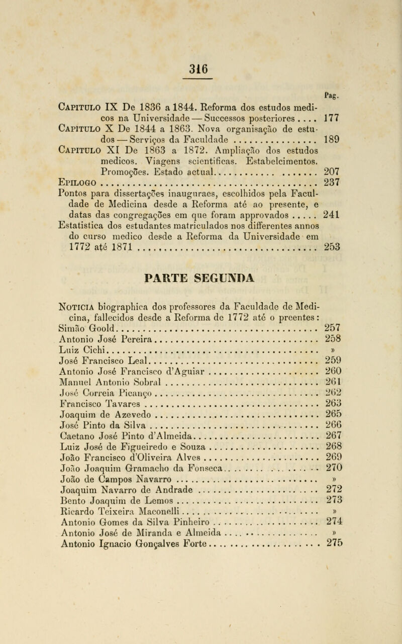 Pag. Capitulo IX De 1836 a 1844. Reforma dos estudos médi- cos na Universidade — Successos posteriores .... 177 Capitulo X De 1844 a 1863. Nova organisaçào de estu- dos — Serviços da Faculdade 189 Capitulo XI De 1863 a 1872. Ampliação dos estudos médicos. Viagens scientificas. Estabelcimentos. Promoções. Estado actual 207 Epilogo 237 Pontos para dissertações inauguraes, escolhidos pela Facul- dade de Medicina desde a Reforma até ao presente, e datas das congregações em que foram approvados 241 Estatística dos estudantes matriculados nos diíferentes annos do curso medico desde a Reforma da Universidade em 1772 até 1871 253 PARTE SEGUNDA Noticia biographica dos professores da Faculdade de Medi- cina, fallecidos desde a Reforma de 1772 até o preentes: Simão Goold 257 António José Pereira 258 Luiz Cichi » José Francisco Leal 259 António José Francisco d'Aguiar 260 Manuel António Sobral 261 José Correia Picanço 262 Francisco Tavares 263 Joaquim de Azevedo 265 José Pinto da Silva 266 Caetano José Pinto d'Almeida 267 Luiz José de Figueiredo e Souza 268 João Francisco cTOliveira Alves 269 João Joaquim Gramacho da Fonseca -• 270 João de Campos Navarro » Joaquim Navarro de Andrade 272 Bento Joaquim de Lemos 273 Ricardo Teixeira Maconelli » António Gomes da Silva Pinheiro 274 António José de Miranda e Almeida » António Ignacio Gonçalves Forte 275