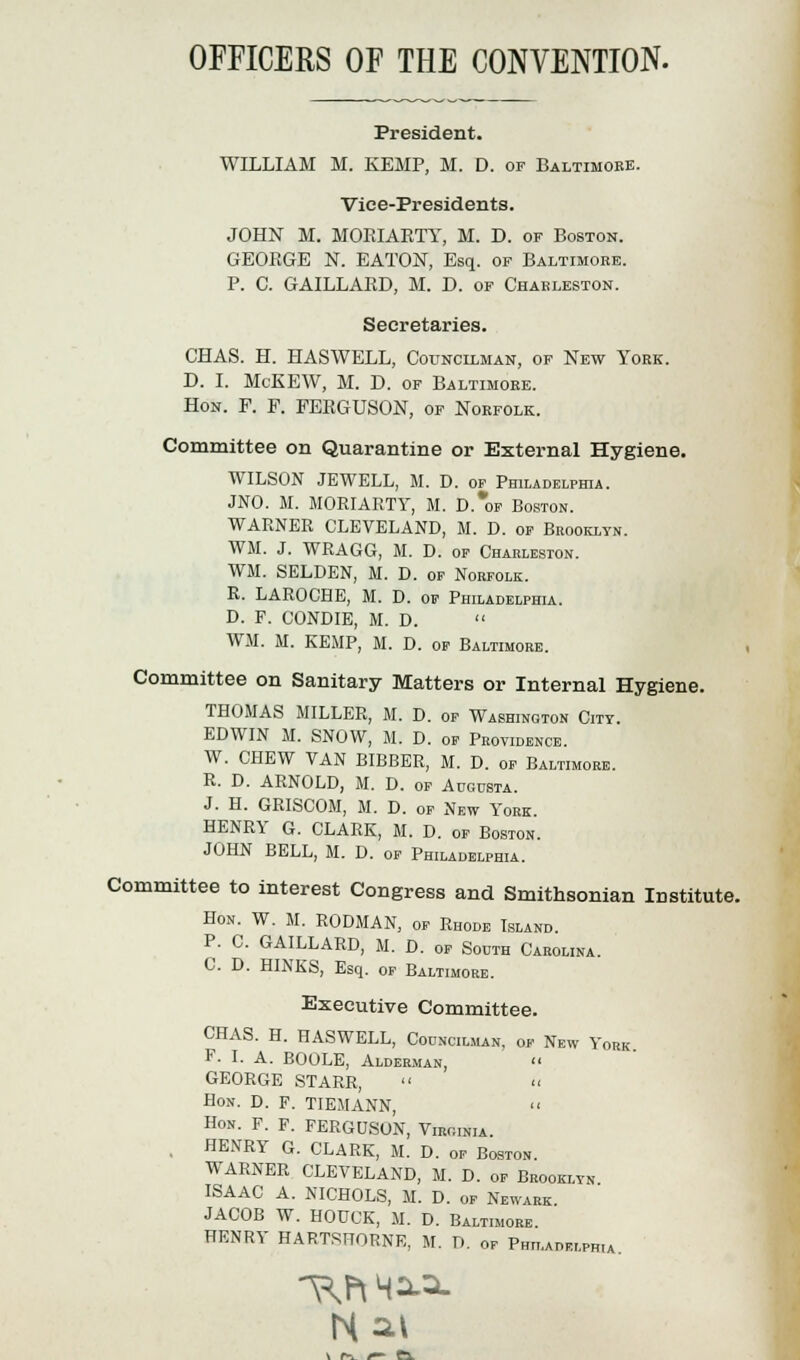 OFFICERS OF THE CONVENTION. President. WILLIAM M. KEMP, M. D. of Baltimore. Vice-Presidents. JOHN M. MORIARTY, M. D. of Boston. GEORGE N. EATON, Esq. of Baltimore. P. C. GAILLARD, M. D. of Charleston. Secretaries. CHAS. H. HAS WELL, Councilman, of New York. D. I. McKEW, M. D. of Baltimore. Hon. F. P. FERGUSON, of Norfolk. Committee on Quarantine or External Hygiene. WILSON JEWELL, M. D. of Philadelphia. JNO. M. MORIAETY, M. D.*of Boston. WARNER CLEVELAND, M. D. of Brooklyn. WM. J. WRAGG, M. D. of Charleston. WM. SELDEN, M. D. of Norfolk. R. LAROCHE, M. D. of Philadelphia. D. F. CONDIE, M. D.  WM. M. KEMP, M. D. of Baltimore. Committee on Sanitary Matters or Internal Hygiene. THOMAS MILLER, M. D. of Washington City. EDWIN M. SNOW, M. D. of Providence. W. CHEW VAN BIBBER, M. D. of Baltimore. R. D. ARNOLD, M. D. of Augusta. J. H. GRISCOM, M. D. of New York. HENRY G. CLARK, M. D. of Boston. JOHN BELL, M. D. of Philadelphia. Committee to interest Congress and Smithsonian Institute. Hon. W. M. RODMAN, of Rhode Island. P. C. GAILLARD, M. D. of South Carolina. C D. HINKS, Esq. of Baltimore. Executive Committee. CHAS. H. HASWELL, Councilman, ok New York F. I. A. BOOLE, Alderman,  GEORGE STARR, Hon. D. F. TIEMANN, << Hon. F. F. FERGUSON, Viroinia. . HENRY G. CLARK, M. D. of Boston. WARNER CLEVELAND, M. D. of Brooklyn ISAAC A. NICHOLS, M. D. of Newark. JACOB W. HODCK, M. D. Baltimore. HENRY HARTSFTORNE, M. D. of Philadelphia