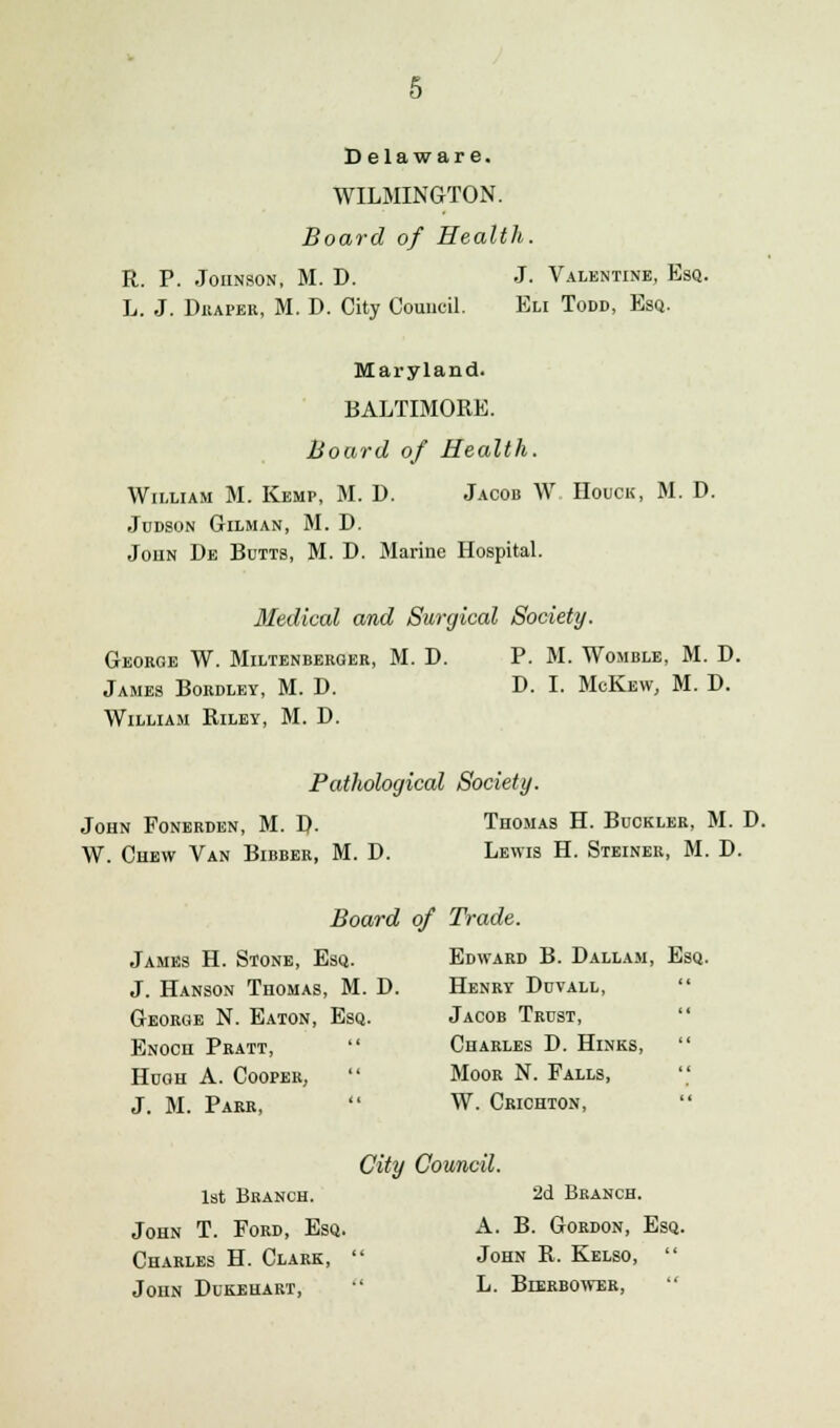 Delaware. WILMINGTON. Board of Health. R. P. Johnson, M. D. J. Valentine, Esq. L. J. Draper, M. D. City Council. Eli Todd, Esq. Maryland. BALTIMORE. Board of Health. William M. Kemp, M. D. Jacob W Houck, M. D. Judson Gilman, M. D. Joiin De Butts, M. D. Marine Hospital. Medical and Surgical Society. George W. Miltenberger, M. D. P. M. Womble, M. D. James Bordley, M. D. D. I. McKew, M. D. William Riley, M. D. Pathological Society. John Ponerden, M. J). Thomas H. Buckler, M. D. W. Chew Van Bibber, M. D. Lewis H. Steiner, M. D. Board of Trade. James H. Stone, Esq. Edward B. Dallam, Esq. J. Hanson Thomas, M. D. Henry Duvall, George N. Eaton, Esq. Jacob Trust, Enoch Pratt, Charles D. Hinks, Hugh A. Cooper, Moor N. Falls, J. M. Parr, W. Crichton, City Council. 1st Branch. 2d Branch. John T. Ford, Esq. A. B. Gordon, Esq. Charles H. Clark, John R. Kelso, John Dukehart, L. Bierbower,