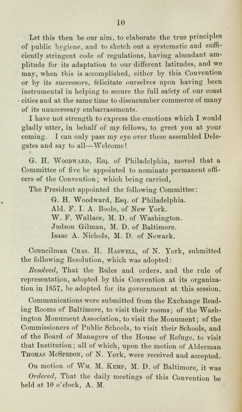 Let this then be our aim, to elaborate the true principles of public hygiene, and to sketch out a systematic and suffi- ciently stringent code of regulations, having abundant am- plitude for its adaptation to our different latitudes, and we may, when this is accomplished, either by this Convention or by its successors, felicitate ourselves upon having been instrumental in helping to secure the full safety of our coast • cities and at the same time to disencumber commerce of many of its unnecessary embarrassments. I have not strength to express the emotions which I would gladly utter, in behalf of my fellows, to greet you at your coming. I can only pass my eye over these assembled Dele- gates and say to all—Welcome! G. H. Woodayard, Esq. of Philadelphia, moved that a Committee of five be appointed to nominate permanent offi- cers of the Convention; which being carried, The President appointed the following Committee: Gr. H. Woodward, Esq. of Philadelphia. Aid. F. I. A. Boole, of New York. W. F. Wallace, M. D. of Washington. Judson Gilman, M. D. of Baltimore. Isaac A. Nichols, M. D. of Newark. Councilman Chas. H. Haswell, of N. York, submitted the following Resolution, which was adopted: Resolved, That the Rules and orders, and the rule of representation, adopted by this Convention at its organiza- tion in 1857, be adopted for its government at this session. Communications were submitted from the Exchange Read- ing Rooms of Baltimore, to visit their rooms; of the Wash- ington Monument Association, to visit the Monument; of the Commissioners of Public Schools, to visit their Schools, and of the Board of Managers of the House of Refuge, to visit that Institution; all of which, upon the motion of Alderman Thomas McSpedon, of N. York, were received and accepted. On motion of Wm. M. Kemp, M. D. of Baltimore, it was Ordered, That the daily meetings of this Convention be held at 10 o'clock, A. M.