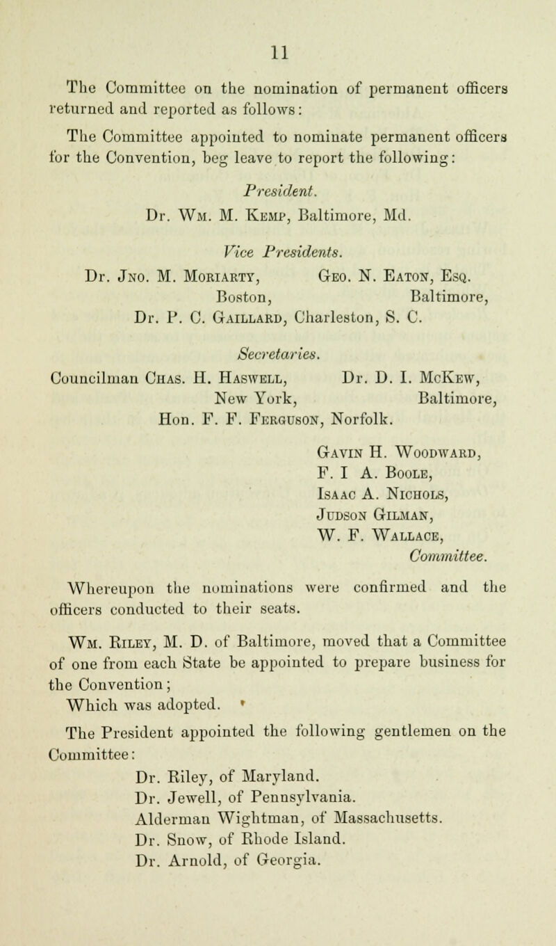 The Committee on the nomination of permanent officers returned and reported as follows: The Committee appointed to nominate permanent officers for the Convention, beg leave to report the following: President. Dr. Wm. M. Kemp, Baltimore, Md. Vice Presidents. Dr. Jno. M. Moriarty, Geo. N. Eaton, Esq. Boston, Baltimore, Dr. P. C. Gaillard, Charleston, S. C. Secretaries. Councilman Chas. H. Haswell, Dr. D. I. McKew, New York, Baltimore, Hon. F. F. Ferguson, Norfolk. Gavin H. Woodward, F. I A. Boole, Isaac A. Nichols, JUDSON GlLMAN, W. F. Wallace, Committee. Whereupon the nominations were confirmed and the officers conducted to their seats. Wm. Biley, M. D. of Baltimore, moved that a Committee of one from eacli State be appointed to prepare business for the Convention; Which was adopted. » The President appointed the following gentlemen on the Committee: Dr. Eiley, of Maryland. Dr. Jewell, of Pennsylvania. Alderman Wightman, of Massachusetts. Dr. Snow, of Rhode Island. Dr. Arnold, of Georgia.