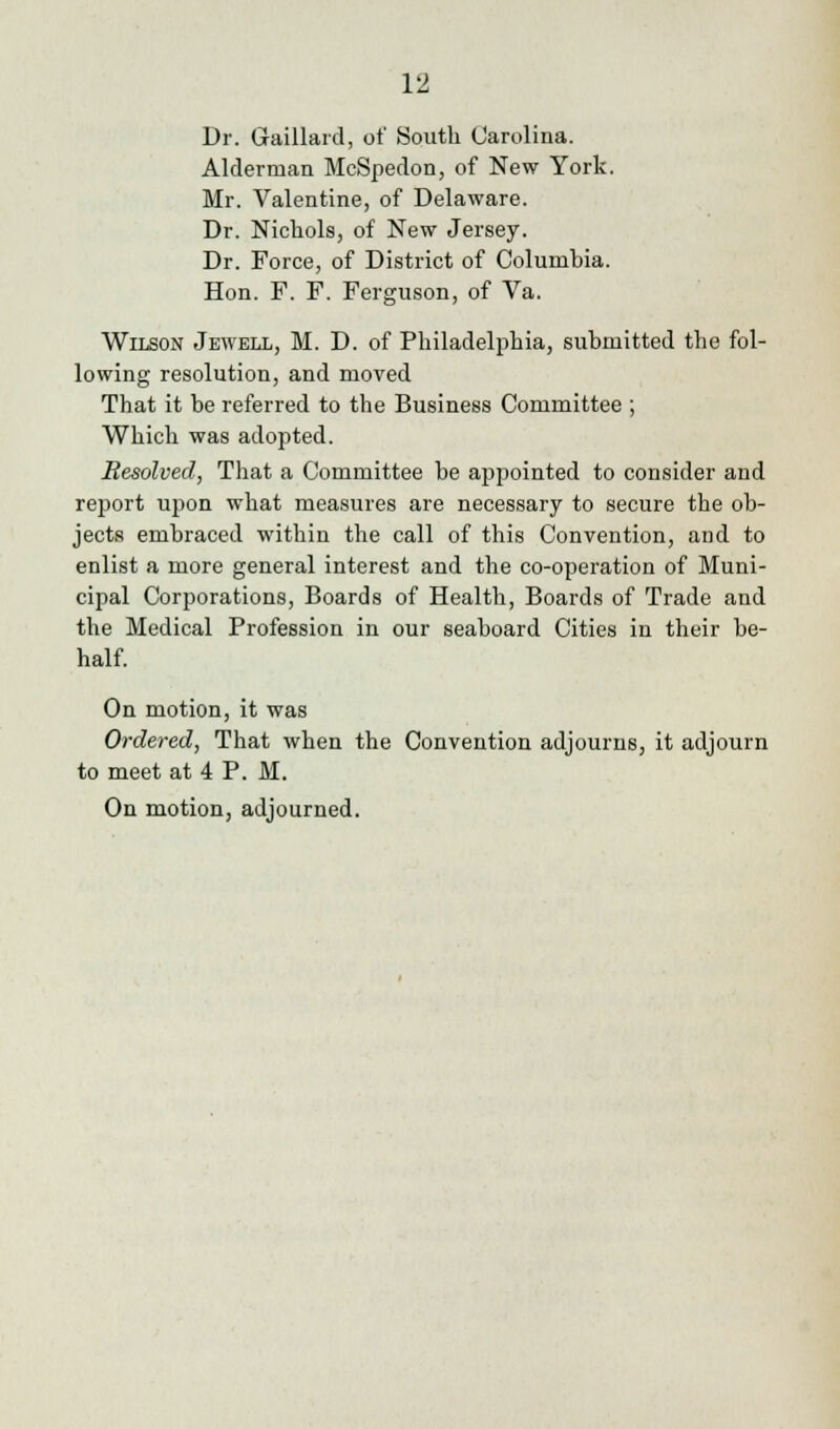 Dr. Gaillard, of South Carolina. Alderman McSpedon, of New York. Mr. Valentine, of Delaware. Dr. Nichols, of New Jersey. Dr. Force, of District of Columhia. Hon. F. F. Ferguson, of Va. Wilson Jewell, M. D. of Philadelphia, submitted the fol- lowing resolution, and moved That it be referred to the Business Committee ; Which was adopted. Resolved, That a Committee be appointed to consider and report upon what measures are necessary to secure the ob- jects embraced within the call of this Convention, and to enlist a more general interest and the co-operation of Muni- cipal Corporations, Boards of Health, Boards of Trade and the Medical Profession in our seaboard Cities in their be- half. On motion, it was Ordered, That when the Convention adjourns, it adjourn to meet at 4 P. M. On motion, adjourned.