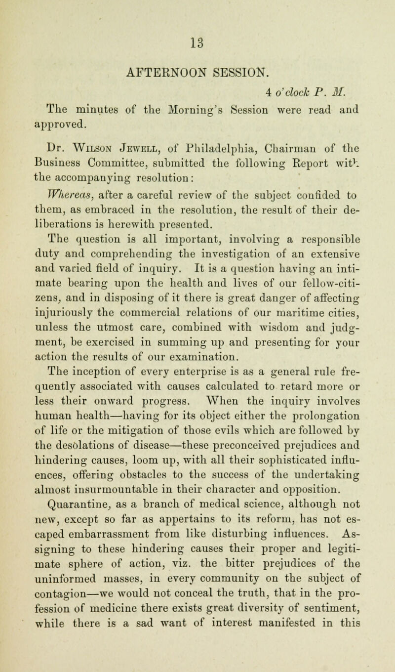AFTERNOON SESSION. 4 o'clock P. 31. The minutes of the Morning's Session were read and approved. Dr. Wilson Jewell, of Philadelphia, Chairman of the Business Committee, submitted the following Report with the accompanying resolution: Whereas, after a careful review of the subject confided to them, as embraced in the resolution, the result of their de- liberations is herewith presented. The question is all important, involving a responsible duty and comprehending the investigation of an extensive and varied field of inquiry. It is a question having an inti- mate bearing upon the health and lives of our fellow-citi- zens, and in disposing of it there is great danger of affecting injuriously the commercial relations of our maritime cities, unless the utmost care, combined with wisdom and judg- ment, be exercised in summing up and presenting for your action the results of our examination. The inception of every enterprise is as a general rule fre- quently associated with causes calculated to retard more or less their onward progress. When the inquiry involves human health—having for its object either the prolongation of life or the mitigation of those evils which are followed by the desolations of disease—these preconceived prejudices and hindering causes, loom up, with all their sophisticated influ- ences, offering obstacles to the success of the undertaking almost insurmountable in their character and opposition. Quarantine, as a branch of medical science, although not new, except so far as appertains to its reform, has not es- caped embarrassment from like disturbing influences. As- signing to these hindering causes their proper and legiti- mate sphere of action, viz. the bitter prejudices of the uninformed masses, in every community on the subject of contagion—we would not conceal the truth, that in the pro- fession of medicine there exists great diversity of sentiment, while there is a sad want of interest manifested in this