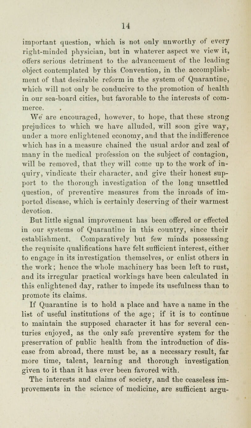 important question, which is not only unworthy of every right-minded physician, but in whatever aspect we view it, offers serious detriment to the advancement of the leading object contemplated by this Convention, in the accomplish- ment of that desirable reform in the system of Quarantine, which will not only be conducive to the promotion of health in our sea-board cities, but favorable to the interests of com- merce. We are encouraged, however, to hope, that these strong prejudices to which we have alluded, will soon give way, under a more enlightened economy, and that the indifference which has in a measure chained the usual ardor and zeal of many in the medical profession on the subject of contagion, will be removed, that they will come up to the work of in- quiry, vindicate their character, and give their honest sup- port to the thorough investigation of the long unsettled question, of preventive measures from the inroads of im- ported disease, which is certainly deserving of their warmest devotion. But little signal improvement has been offered or effected in our systems of Quarantine in this country, since their establishment. Comparatively but few minds possessing the requisite qualifications have felt sufficient interest, either to engage in its investigation themselves, or enlist others in the work; hence the whole machinery has been left to rust, and its irregular practical workings have been calculated in this enlightened day, rather to impede its usefulness than to promote its claims. If Quarantine is to hold a place and have a name in the list of useful institutions of the age; if it is to continue to maintain the supposed character it has for several cen- turies enjoyed, as the only safe preventive system for the preservation of public health from the introduction of dis- ease from abroad, there must be, as a necessary result, far more time, talent, learning and thorough investigation given to it than it has ever been favored with. The interests and claims of society, and the ceaseless im- provements in the science of medicine, are sufficient argu-