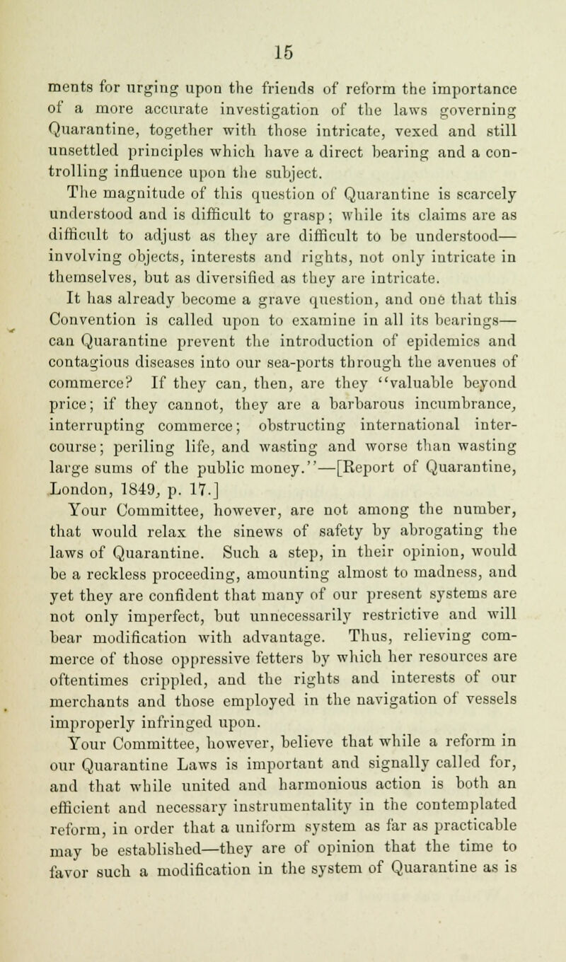 ments for urging upon the friends of reform the importance of a more accurate investigation of the laws governing Quarantine, together with those intricate, vexed and still unsettled principles which have a direct bearing and a con- trolling influence upon the subject. The magnitude of this question of Quarantine is scarcely- understood and is difficult to grasp; while its claims are as difficult to adjust as they are difficult to be understood— involving objects, interests and rights, not only intricate in themselves, but as diversified as they are intricate. It has already become a grave question, and one that this Convention is called upon to examine in all its bearings— can Quarantine prevent the introduction of epidemics and contagious diseases into our sea-ports through the avenues of commerce? If they can, then, are they valuable beyond price; if they cannot, they are a barbarous incumbrance, interrupting commerce; obstructing international inter- course; periling life, and wasting and worse than wasting large sums of the public money.—[Report of Quarantine, London, 1849, p. 17.J Your Committee, however, are not among the number, that would relax the sinews of safety by abrogating the laws of Quarantine. Such a step, in their opinion, would be a reckless proceeding, amounting almost to madness, and yet they are confident that many of our present systems are not only imperfect, but unnecessarily restrictive and will bear modification with advantage. Thus, relieving com- merce of those oppressive fetters by which her resources are oftentimes crippled, and the rights and interests of our merchants and those employed in the navigation of vessels improperly infringed upon. Your Committee, however, believe that while a reform in our Quarantine Laws is important and signally called for, and that while united and harmonious action is both an efficient and necessary instrumentality in the contemplated reform, in order that a uniform system as far as practicable may be established—they are of opinion that the time to favor such a modification in the system of Quarantine as is