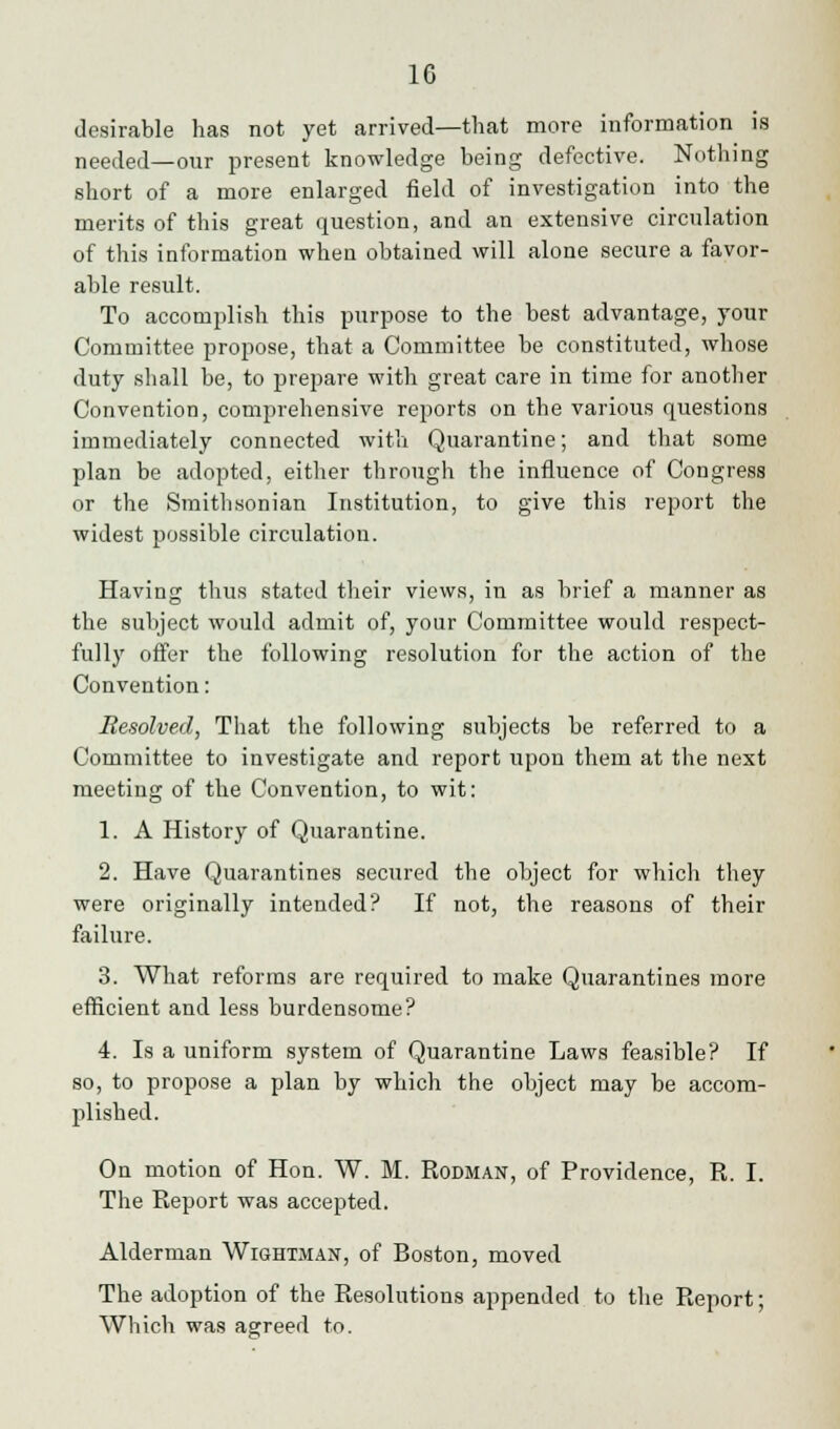 desirable has not yet arrived—that more information is needed—our present knowledge being defective. Nothing short of a more enlarged field of investigation into the merits of this great question, and an extensive circulation of this information when obtained will alone secure a favor- able result. To accomplish this purpose to the best advantage, your Committee propose, that a Committee be constituted, whose duty shall be, to prepare with great care in time for another Convention, comprehensive reports on the various questions immediately connected with Quarantine; and that some plan be adopted, either through the influence of Congress or the Smithsonian Institution, to give this report the widest possible circulation. Having thus stated their views, in as brief a manner as the subject would admit of, your Committee would respect- fully offer the following resolution for the action of the Convention: Resolved, That the following subjects be referred to a Committee to investigate and report upon them at the next meeting of the Convention, to wit: 1. A History of Quarantine. 2. Have Quarantines secured the object for which they were originally intended? If not, the reasons of their failure. 3. What reforms are required to make Quarantines more efficient and less burdensome? 4. Is a uniform system of Quarantine Laws feasible? If so, to propose a plan by which the object may be accom- plished. On motion of Hon. W. M. Rodman, of Providence, R. I. The Report was accepted. Alderman Wishtman, of Boston, moved The adoption of the Resolutions appended to the Report; Which was agreed to.