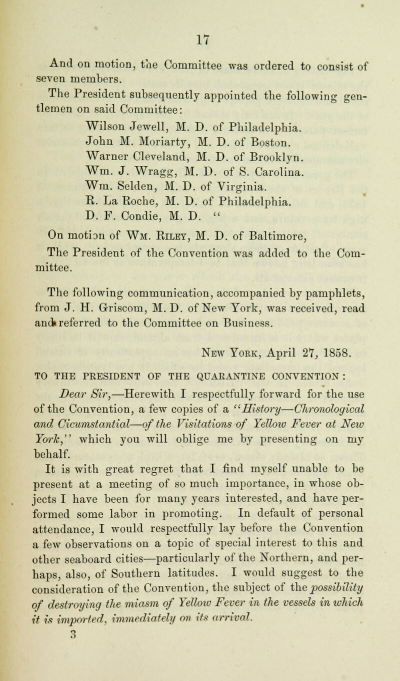 And on motion, the Committee was ordered to consist of seven members. The President subsequently appointed the following gen- tlemen on said Committee: Wilson Jewell, M. D. of Philadelphia. John M. Moriarty, M. D. of Boston. Warner Cleveland, M. D. of Brooklyn. Wm. J. Wragg, M. D. of S. Carolina. Wm. Selden, M. D. of Virginia. R. La Roche, M. U. of Philadelphia. D. F. Condie, M. D.  On motion of Wm. Riley, M. D. of Baltimore, The President of the Convention was added to the Com- mittee. The following communication, accompanied by pamphlets, from J. H. G-riscom, M. D. of New York, was received, read anct referred to the Committee on Business. New York, April 21, 1858. TO THE PRESIDENT OF THE QUARANTINE CONVENTION : Dear Sir,—Herewith I respectfully forward for the use of the Convention, a few copies of a History—Chronological and Cicumstantial—of the Visitations of Yellow Fever at New York, which you will oblige me by presenting on my behalf. It is with great regret that I find myself unable to be present at a meeting of so much importance, in whose ob- jects I have been for many years interested, and have per- formed some labor in promoting. In default of personal attendance, I would respectfully lay before the Convention a few observations on a topic of special interest to this and other seaboard cities—particularly of the Northern, and per- haps, also, of Southern latitudes. I would suggest to the consideration of the Convention, the subject of the possibility of destroying the miasm of Yellow Fever in the vessels in which it is imported, immediately on its arrival. 3