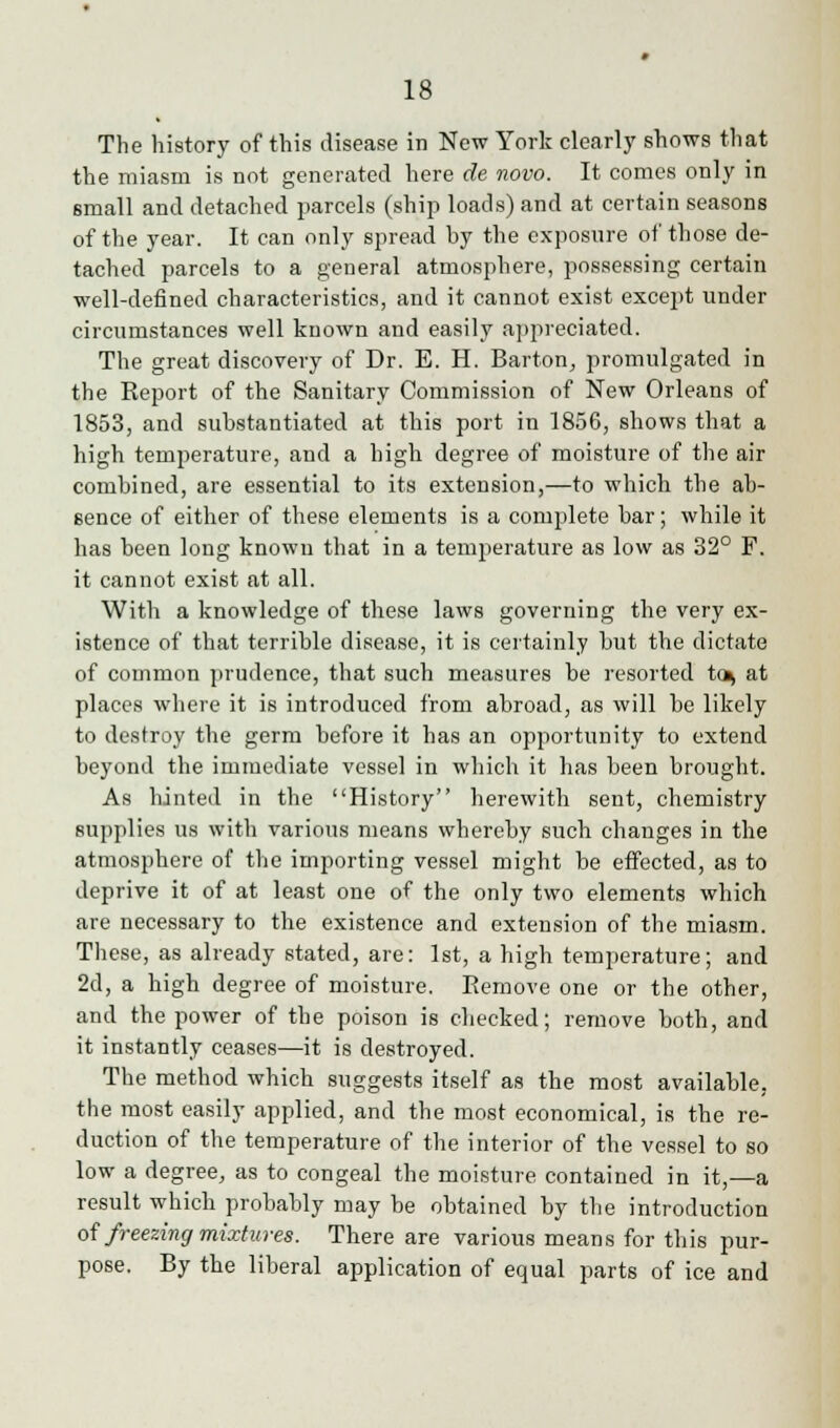 The history of this disease in New York clearly shows that the miasm is not generated here de novo. It comes only in small and detached parcels (ship loads) and at certain seasons of the year. It can only spread by the exposure of those de- tached parcels to a general atmosphere, possessing certain well-defined characteristics, and it cannot exist except under circumstances well known and easily appreciated. The great discovery of Dr. E. H. Barton, promulgated in the Report of the Sanitary Commission of New Orleans of 1853, and substantiated at this port in 1856, shows that a high temperature, and a high degree of moisture of the air combined, are essential to its extension,—to which the ab- sence of either of these elements is a complete bar; while it has been long known that in a temperature as low as 32° F. it cannot exist at all. With a knowledge of these laws governing the very ex- istence of that terrible disease, it is certainly but the dictate of common prudence, that such measures be resorted to^ at places where it is introduced from abroad, as will be likely to destroy the germ before it has an opportunity to extend beyond the immediate vessel in which it has been brought. As hinted in the History herewith sent, chemistry supplies us with various means whereby such changes in the atmosphere of the importing vessel might be effected, as to deprive it of at least one of the only two elements which are necessary to the existence and extension of the miasm. These, as already stated, are: 1st, a high temperature; and 2d, a high degree of moisture. Remove one or the other, and the power of the poison is checked; remove both, and it instantly ceases—it is destroyed. The method which suggests itself as the most available, the most easily applied, and the most economical, is the re- duction of the temperature of the interior of the vessel to so low a degree, as to congeal the moisture contained in it,—a result which probably may be obtained by the introduction of freezing mixtures. There are various means for this pur- pose. By the liberal application of equal parts of ice and