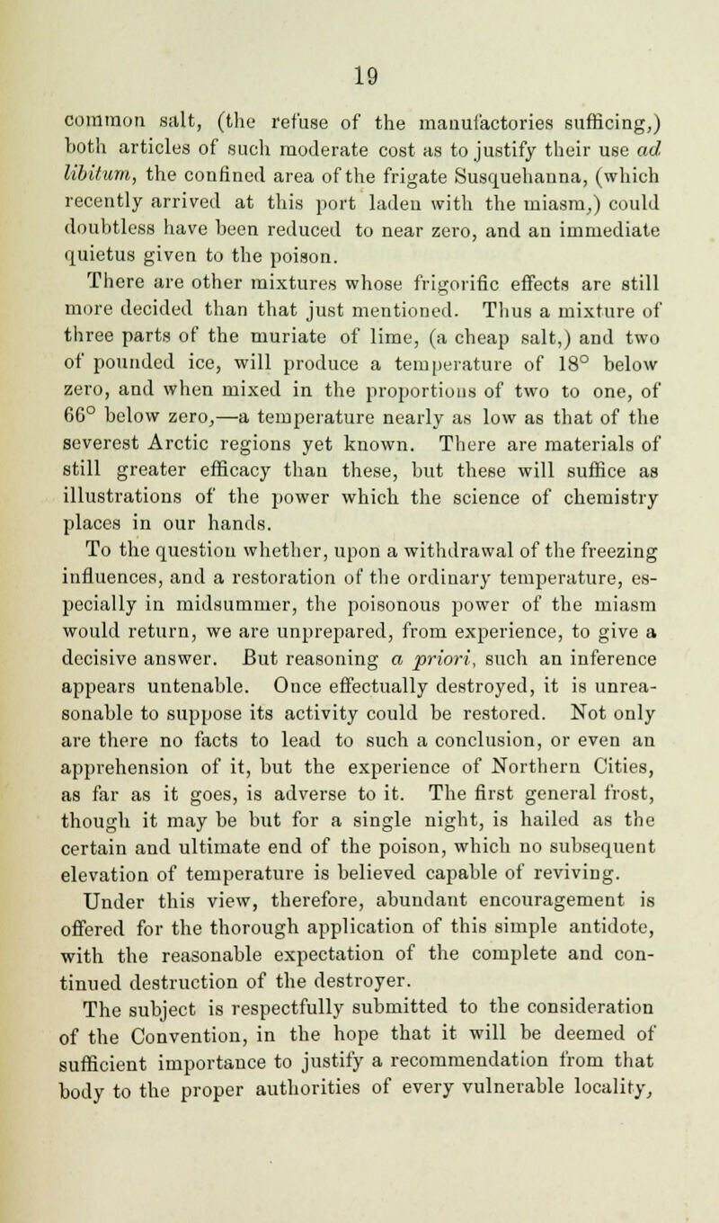 common salt, (the refuse of the manufactories sufficing,) both articles of such moderate cost as to justify their use ad libitum, the confined area of the frigate Susquehanna, (which recently arrived at this port laden with the miasm,) could doubtless have been reduced to near zero, and an immediate quietus given to the poison. There are other mixtures whose frigorific effects are still more decided than that just mentioned. Thus a mixture of three parts of the muriate of lime, (a cheap salt,) and two of pounded ice, will produce a temperature of 18° below zero, and when mixed in the proportions of two to one, of 66° below zero,—a temperature nearly as low as that of the severest Arctic regions yet known. There are materials of still greater efficacy than these, but these will suffice as illustrations of the power which the science of chemistry places in our hands. To the question whether, upon a withdrawal of the freezing influences, and a restoration of the ordinary temperature, es- pecially in midsummer, the poisonous power of the miasm would return, we are unprepared, from experience, to give a decisive answer. But reasoning a priori, such an inference appears untenable. Once effectually destroyed, it is unrea- sonable to suppose its activity could be restored. Not only are there no facts to lead to such a conclusion, or even an apprehension of it, but the experience of Northern Cities, as far as it goes, is adverse to it. The first general frost, though it may be but for a single night, is hailed as the certain and ultimate end of the poison, which no subsequent elevation of temperature is believed capable of reviving. Under this view, therefore, abundant encouragement is offered for the thorough application of this simple antidote, with the reasonable expectation of the complete and con- tinued destruction of the destroyer. The subject is respectfully submitted to the consideration of the Convention, in the hope that it will be deemed of sufficient importance to justify a recommendation from that body to the proper authorities of every vulnerable locality,