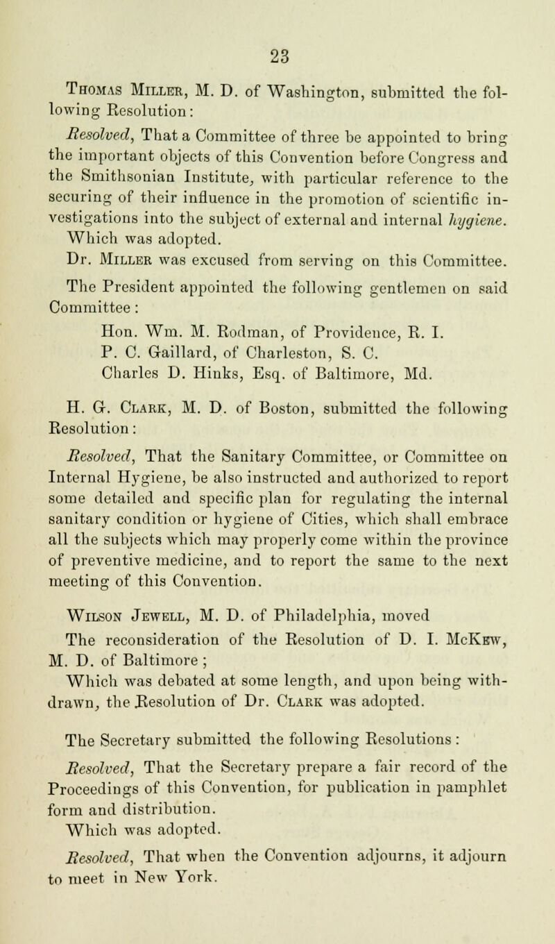 Thomas Miller, M. D. of Washington, submitted the fol- lowing Resolution: Resolved, That a Committee of three be appointed to bring the important objects of this Convention before Congress and the Smithsonian Institute, with particular reference to the securing of their influence in the promotion of scientific in- vestigations into the subject of external and internal hygiene. Which was adopted. Dr. Miller was excused from serving on this Committee. The President appointed the following gentlemen on said Committee: Hon. Wm. M. Rodman, of Providence, R. I. P. C. Gaillard, of Charleston, S. C. Charles D. Hinks, Esq. of Baltimore, Md. H. G-. Clark, M. D. of Boston, submitted the following Resolution: Resolved, That the Sanitary Committee, or Committee on Internal Hygiene, be also instructed and authorized to report some detailed and specific plan for regulating the internal sanitary condition or hygiene of Cities, which shall embrace all the subjects which may properly come within the province of preventive medicine, and to report the same to the next meeting of this Convention. ■*& Wilson Jewell, M. D. of Philadelphia, moved The reconsideration of the Resolution of D. I. McKew, M. D. of Baltimore ; Which was debated at some length, and upon being with- drawn, the Resolution of Dr. Clark was adopted. The Secretary submitted the following Resolutions : Resolved, That the Secretary prepare a fair record of the Proceedings of this Convention, for publication in pamphlet form and distribution. Which was adopted. Resolved, That when the Convention adjourns, it adjourn to meet in New York.