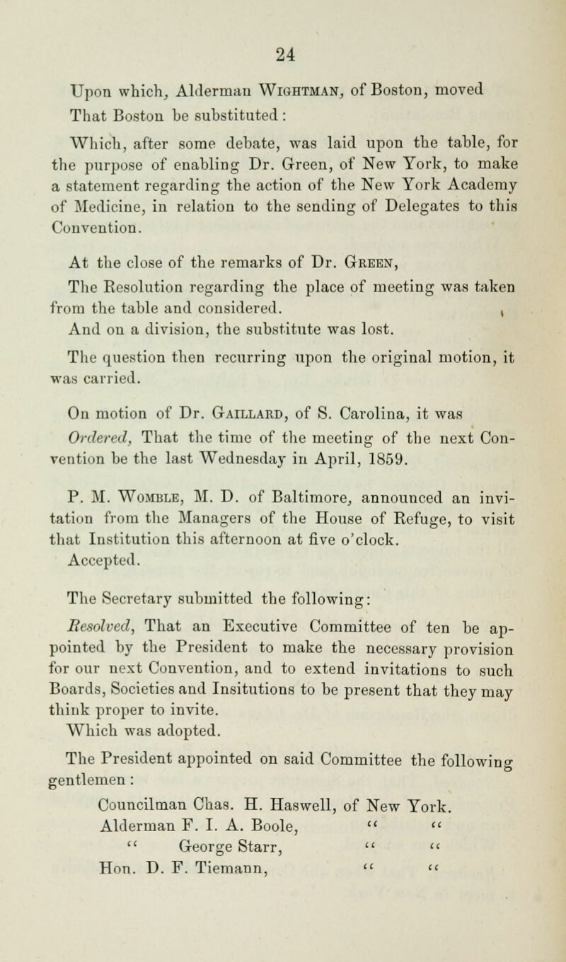 Upon which, Alderman Wightman, of Boston, moved That Boston he substituted: Which, after some debate, was laid upon the table, for the purpose of enabling Dr. Green, of New York, to make a statement regarding the action of the New York Academy of Medicine, in relation to the sending of Delegates to this Convention. At the close of the remarks of Dr. Green, The Resolution regarding the place of meeting was taken from the table and considered. , And on a division, the substitute was lost. The question then recurring upon the original motion, it was carried. On motion of Dr. Gaillard, of S. Carolina, it was Ordered, That the time of the meeting of the next Con- vention he the last Wednesday in April, 1859. P. M. Womble, M. D. of Baltimore, announced an invi- tation from the Managers of the House of Refuge, to visit that Institution this afternoon at five o'clock. Accepted. The Secretary submitted the following: Besolved, That an Executive Committee of ten be ap- pointed by the President to make the necessary provision for our next Convention, and to extend invitations to such Boards, Societies and Insitutions to be present that they may think proper to invite. Which was adopted. The President appointed on said Committee the following gentlemen: Councilman Chas. H. Haswell, of New York. Alderman F. I. A. Boole, << George Starr, Hon. D. F. Tiemann,