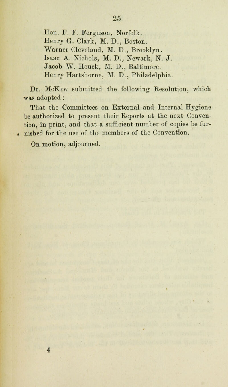 Hon. F. F. Ferguson, Norfolk. Henry G. Clark, M. D., Boston. Warner Cleveland, M. D., Brooklyn. Isaac A. Nichols, M. D., Newark, N. J. Jacob W. Houck, M. D., Baltimore. Henry Hartshorne, M. D., Philadelphia. Dr. McKew submitted the following Resolution, which was adopted: That the Committees on External and Internal Hygiene be authorized to present their Reports at the next Conven- tion, in print, and that a sufficient number of copies be fur- nished for the use of the members of the Convention.