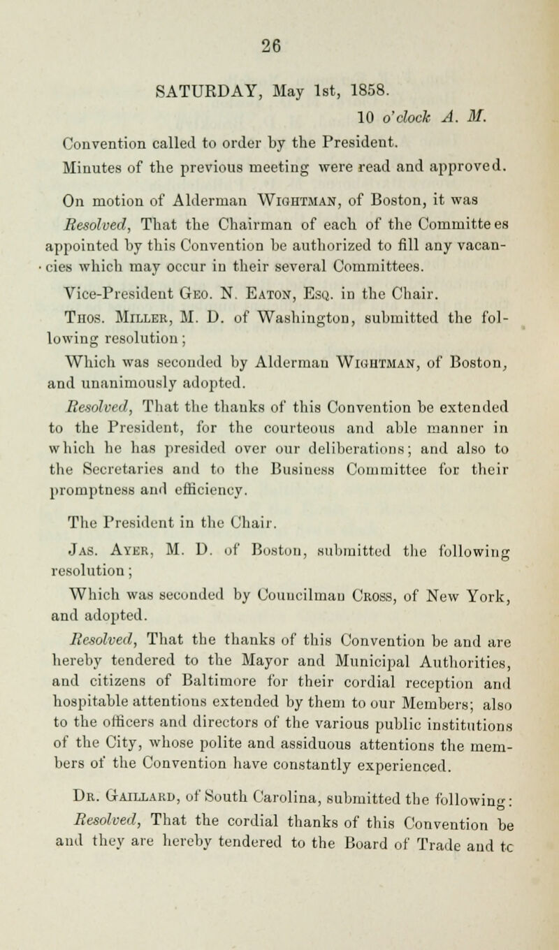 SATURDAY, May 1st, 1858. 10 o'clock A. M. Convention called to order by the President. Minutes of the previous meeting were read and approved. On motion of Alderman Wightman, of Boston, it was Resolved, That the Chairman of each of the Committees appointed by this Convention be authorized to fill any vacan- cies which may occur in their several Committees. Vice-President Geo. N. Eaton, Esq. in the Chair. Tnos. Miller, M. D. of Washington, submitted the fol- lowing resolution; Which was seconded by Alderman Wiuutman, of Boston, and unanimously adopted. Resolved, That the thanks of this Convention be extended to the President, for the courteous and aide manner in which he has presided over our deliberations; and also to the Secretaries and to the Business Committee for their promptness and efficiency. The President in the Chair. Jas. Ayer, M. D. of Boston, submitted the following resolution; Which was seconded by Councilman Cross, of New York, and adopted. Resolved, That the thanks of this Convention be and are hereby tendered to the Mayor and Municipal Authorities, and citizens of Baltimore for their cordial reception and hospitable attentions extended by them to our Members; also to the officers and directors of the various public institutions of the City, whose polite and assiduous attentions the mem- bers of the Convention have constantly experienced. Dr. Gaillard, of South Carolina, submitted the following: Resolved, That the cordial thanks of this Convention be and they are hereby tendered to the Board of Trade and tc