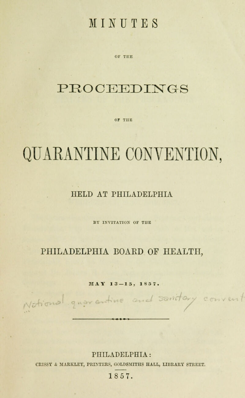 M Iff U T E S PEOCEEDINGS QUARANTINE CONVENTION, HELD AT PHILADELPHIA BY INVITATION OF TUE PHILADELPHIA BOARD OF HEALTH, MAY 13 — 15, 1857, / PHILADELPHIA: CRISSY & MARKLEY, PRINTERS, GOLDSMITHS HALL, LIBRARY STREET. 1857.