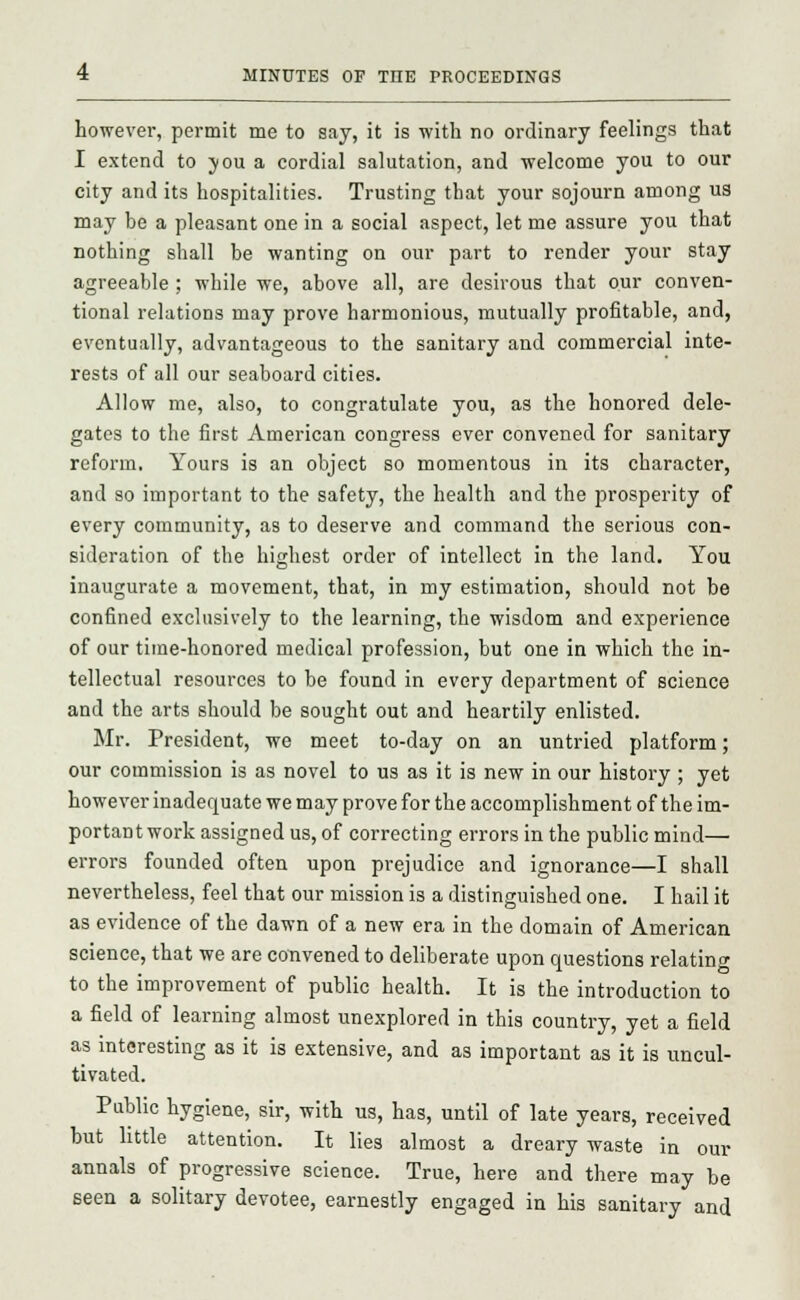 however, permit me to say, it is with no ordinary feelings that I extend to you a cordial salutation, and welcome you to our city and its hospitalities. Trusting that your sojourn among us may be a pleasant one in a social aspect, let me assure you that nothing shall be wanting on our part to render your stay agreeable ; while we, above all, are desirous that our conven- tional relations may prove harmonious, mutually profitable, and, eventually, advantageous to the sanitary and commercial inte- rests of all our seaboard cities. Allow me, also, to congratulate you, as the honored dele- gates to the first American congress ever convened for sanitary reform. Yours is an object so momentous in its character, and so important to the safety, the health and the prosperity of every community, as to deserve and command the serious con- sideration of the highest order of intellect in the land. You inaugurate a movement, that, in my estimation, should not be confined exclusively to the learning, the wisdom and experience of our time-honored medical profession, but one in which the in- tellectual resources to be found in every department of science and the arts should be sought out and heartily enlisted. Mr. President, we meet to-day on an untried platform; our commission is as novel to us as it is new in our history ; yet however inadequate we may prove for the accomplishment of the im- portant work assigned us, of correcting errors in the public mind— errors founded often upon prejudice and ignorance—I shall nevertheless, feel that our mission is a distinguished one. I hail it as evidence of the dawn of a new era in the domain of American science, that we are convened to deliberate upon questions relating to the improvement of public health. It is the introduction to a field of learning almost unexplored in this country, yet a field as interesting as it is extensive, and as important as it is uncul- tivated. Public hygiene, sir, with us, has, until of late years, received but little attention. It lies almost a dreary waste in our annals of progressive science. True, here and there may be seen a solitary devotee, earnestly engaged in his sanitary and