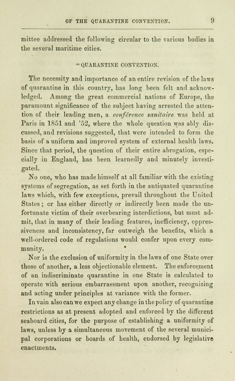 mittee aJdressed the following circular to the various bodies in the several maritime cities.  QUARANTINE CONVENTION. The necessity and importance of an entire revision of the laws of quarantine in this country, has long been felt and acknow- ledged. Among the great commercial nations of Europe, the paramount significance of the subject having arrested the atten- tion of their leading men, a conference sanitaire was held at Paris in 1851 and '52, where the whole question was ably dis- cussed, and revisions suggested, that were intended to form the basis of a uniform and improved system of external health laws. Since that period, the question of their entire abrogation, espe- cially in England, has been learnedly and minutely investi- gated. No one, who has made himself at all familiar with the existing systems of segregation, as set forth in the antiquated quarantine laws which, with few exceptions, prevail throughout the United States ; cr has either directly or indirectly been made the un- fortunate victim of their overbearing interdictions, but must ad- mit, that in many of their leading features, inefficiency, oppres- siveness and inconsistency, far outweigh the benefits, which a well-ordered code of regulations would confer upon every com- munity. * Nor is the exclusion of uniformity in the laws of one State over those of another, a less objectionable element. The enforcement of an indiscriminate quarantine in one State is calculated to operate with serious embarrassment upon another, recognizing and acting under principles at variance with the former. In vain also can we expect any change in the policy of quarantine restrictions as at present adopted and enforced by the different seaboard cities, for the purpose of establishing a uniformity of laws, unless by a simultaneous movement of the several munici- pal corporations or boards of health, endorsed by legislative enactments.