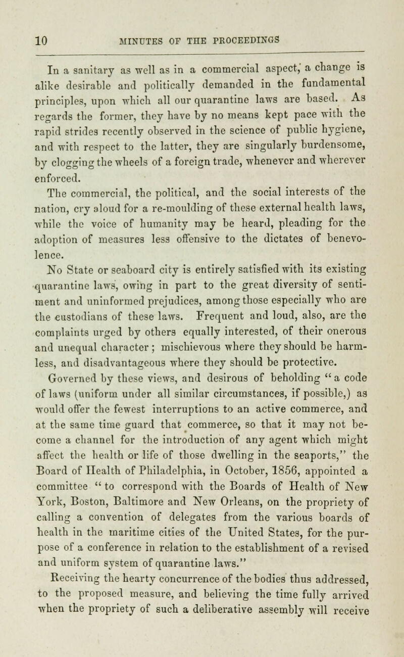 In a sanitary as well as in a commercial aspect, a change is alike desirable and politically demanded in the fundamental principles, upon which all our quarantine laws are based. As regards the former, they have by no means kept pace with the rapid strides recently observed in the science of public hygiene, and with respect to the latter, they are singularly burdensome, by clogging the wheels of a foreign trade, whenever and wherever enforced. The commercial, the political, and the social interests of the nation, cry aloud for a re-moulding of these external health laws, while the voice of humanity may be heard, pleading for the adoption of measures less offensive to the dictates of benevo- lence. No State or seaboard city is entirely satisfied with its existing quarantine laws, owing in part to the great diversity of senti- ment and uninformed prejudices, among those especially who are the custodians of these laws. Frequent and loud, also, are the complaints urged by others equally interested, of their onerous and unequal character; mischievous where they should be harm- less, and disadvantageous where they should be protective. Governed by these views, and desirous of beholding a code of laws (uniform under all similar circumstances, if possible,) as would offer the fewest interruptions to an active commerce, and at tbe same time guard that commerce, so that it may not be- come a channel for the introduction of any agent which might affect the health or life of those dwelling in the seaports, the Board of Health of Philadelphia, in October, 1856, appointed a committee  to correspond with the Boards of Health of New York, Boston, Baltimore and New Orleans, on the propriety of calling a convention of delegates from the various boards of health in the maritime cities of the United States, for the pur- pose of a conference in relation to the establishment of a revised and uniform system of quarantine laws. Receiving the hearty concurrence of the bodies thus addressed, to the proposed measure, and believing the time fully arrived when the propriety of such a deliberative assembly will receive